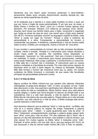 elementos que nos fazem seres humanos pertencem à alma.Intelecto,
pensamento, ideais, amor, emoção, discernimento, escolha, decisão etc., são
apenas as várias experiências da alma.
Já foi explicado que o espírito e o corpo estão fundidos na alma, a qual, por
sua vez, forma o órgão da nossa personalidade. É por isso que, às vezes, a
Bíblia chama o homem de “alma”, como se o homem tivesse apenas esse
elemento. Por exemplo: Gênesis 12.5 refere-se às pessoas como “almas”.
Quando Jacó trouxe sua família inteira para o Egito, novamente é registrado
que “todas as almas da casa de Jacó, que vieram para o Egito eram setenta”
(Gn 46.27). Inúmeros exemplos ocorrem na linguagem original da Bíblia, onde
“alma” é usado em lugar de “homem”. Porque a sede e essência da
personalidade é a alma. Compreender a personalidade do homem é
compreender sua pessoa. A existência, características e vida do homem estão
todas na alma. A Bíblia, por conseguinte, chama o homem de “uma alma”.
O que constitui a personalidade do homem são as três principais faculdades:
vontade, mente e emoção. Vontade é o instrumento para nossas decisões e
revela nosso poder de escolha. Ela manifesta nossa disposição ou
indisposição: “queremos” ou “não queremos”. Sem ela o homem é reduzido a
um autômato. A mente, o instrumento para nossos pensamentos, manifesta
nosso poder intelectual. Dela surge a sabedoria, o conhecimento e o raciocínio.
A falta dela faz o homem tolo e embotado. O instrumento para os nossos
gostos e antipatias é a faculdade da emoção. Por meio dela somos capazes de
expressar amor ou ódio e sentir alegria, ira, tristeza ou felicidade. Qualquer
falta dela tornará o homem tão insensível como pau ou pedra. Um estudo
cuidadoso da Bíblia fornecerá a conclusão de que essas três faculdades
principais da personalidade pertencem à alma.
6.4.2.1 A Vida da Alma
Alguns eruditos da Bíblia indicam-nos que existem três palavras diferentes
empregadas no grego para designar “vida”: (1) bios, (2) psiqué, (3) zoe. Todas
elas descrevem a vida, mas exprimem significados bem diferentes. Bios refere-
se aos meios de vida ou subsistência. Nosso Senhor Jesus usou esta palavra
quando elogiou a mulher que havia lançado no tesouro do templo toda a sua
subsistência. Zoe é a vida mais elevada, a vida do espírito. Sempre que a
Bíblia fala de vida eterna ela usa esta palavra. Psiqué refere-se à vida animada
do homem, sua vida natural ou a vida da alma. A Bíblia emprega este termo,
quando descreve a vida humana.
Aqui devemos observar que as palavras “alma” e “vida da alma”, na Bíblia, são
uma só e a mesma palavra no original. No Antigo Testamento a palavra
hebraica para “alma” - nefesh - é usada igualmente para “vida da alma”. O
Novo Testamento conseqüentemente emprega a palavra grega psiqué tanto
para “alma” como para “vida da alma”. Por isso sabemos que a “alma” não é
apenas um dos três elementos do homem, mas também a vida do homem, sua
vida natural. Em muitos lugares na Bíblia “alma” é traduzida como “vida”.
Exemplo: A carne, porém, com sua vida, isto é, com seu sangue (Gn 9.4,5); os
que buscavam a vida do menino estão mortos (Mt 2.20); é lícito no sábado...
 