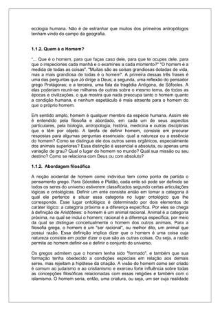 ecologia humana. Não é de estranhar que muitos dos primeiros antropólogos
tenham vindo do campo da geografia.
1.1.2. Quem é o Homem?
“... Que é o homem, para que faças caso dele, para que te ocupes dele, para
que o inspeciones cada manhã e o examines a cada momento?" "O homem é a
medida de todas as coisas". "Muitas são as coisas grandiosas dotadas de vida,
mas a mais grandiosa de todas é o homem". A primeira dessas três frases é
uma das perguntas que Jó dirige a Deus; a segunda, uma reflexão do pensador
grego Protágoras; e a terceira, uma fala da tragédia Antígona, de Sófocles. A
elas poderiam reunir-se milhares de outras sobre o mesmo tema, de todas as
épocas e civilizações, o que mostra que nada preocupa tanto o homem quanto
a condição humana, e nenhum espetáculo é mais atraente para o homem do
que o próprio homem.
Em sentido amplo, homem é qualquer membro da espécie humana. Assim ele
é entendido pela filosofia e abordado, em cada um de seus aspectos
particulares, pela biologia, antropologia, história, medicina e outras disciplinas
que o têm por objeto. A tarefa de definir homem, consiste em procurar
respostas para algumas perguntas essenciais: qual a natureza ou a essência
do homem? Como se distingue ele dos outros seres orgânicos, especialmente
dos animais superiores? Essa distinção é essencial e absoluta, ou apenas uma
variação de grau? Qual o lugar do homem no mundo? Qual sua missão ou seu
destino? Como se relaciona com Deus ou com absoluto?
1.1.2. Abordagem filosófica
A noção ocidental de homem como indivíduo tem como ponto de partida o
pensamento grego. Para Sócrates e Platão, cada ente só pode ser definido se
todos os seres do universo estiverem classificados segundo certas articulações
lógicas e ontológicas. Definir um ente consiste então em tomar a categoria à
qual ele pertence e situar essa categoria no lugar ontológico que lhe
corresponde. Esse lugar ontológico é determinado por dois elementos de
caráter lógico: a categoria próxima e a diferença específica. Por eles se chega
à definição de Aristóteles: o homem é um animal racional. Animal é a categoria
próxima, na qual se inclui o homem; racional é a diferença específica, por meio
da qual se distingue conceitualmente o homem dos outros animais. Para a
filosofia grega, o homem é um "ser racional", ou melhor dito, um animal que
possui razão. Essa definição implica dizer que o homem é uma coisa cuja
natureza consiste em poder dizer o que são as outras coisas. Ou seja, a razão
permite ao homem definir-se e definir o conjunto do universo.
Os gregos admitem que o homem tenha sido "formado", e também que sua
formação tenha obedecido a condições especiais em relação aos demais
seres, mas rejeitam a hipótese da criação. A visão do homem como ser criado
é comum ao judaísmo e ao cristianismo e exerceu forte influência sobre todas
as concepções filosóficas relacionadas com essas religiões e também com o
islamismo. O homem seria, então, uma criatura, ou seja, um ser cuja realidade
 