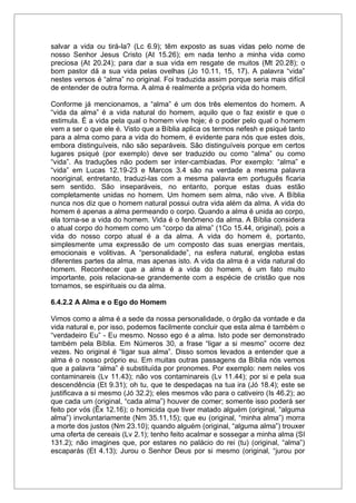 salvar a vida ou tirá-la? (Lc 6.9); têm exposto as suas vidas pelo nome de
nosso Senhor Jesus Cristo (At 15.26); em nada tenho a minha vida como
preciosa (At 20.24); para dar a sua vida em resgate de muitos (Mt 20.28); o
bom pastor dá a sua vida pelas ovelhas (Jo 10.11, 15, 17). A palavra “vida”
nestes versos é “alma” no original. Foi traduzida assim porque seria mais difícil
de entender de outra forma. A alma é realmente a própria vida do homem.
Conforme já mencionamos, a “alma” é um dos três elementos do homem. A
“vida da alma” é a vida natural do homem, aquilo que o faz existir e que o
estimula. É a vida pela qual o homem vive hoje; é o poder pelo qual o homem
vem a ser o que ele é. Visto que a Bíblia aplica os termos nefesh e psiqué tanto
para a alma como para a vida do homem, é evidente para nós que estes dois,
embora distinguíveis, não são separáveis. São distinguíveis porque em certos
lugares psiqué (por exemplo) deve ser traduzido ou como “alma” ou como
“vida”. As traduções não podem ser inter-cambiadas. Por exemplo: “alma” e
“vida” em Lucas 12.19-23 e Marcos 3.4 são na verdade a mesma palavra
nooriginal, entretanto, traduzi-las com a mesma palavra em português ficaria
sem sentido. São inseparáveis, no entanto, porque estas duas estão
completamente unidas no homem. Um homem sem alma, não vive. A Bíblia
nunca nos diz que o homem natural possui outra vida além da alma. A vida do
homem é apenas a alma permeando o corpo. Quando a alma é unida ao corpo,
ela torna-se a vida do homem. Vida é o fenômeno da alma. A Bíblia considera
o atual corpo do homem como um “corpo da alma” (1Co 15.44, original), pois a
vida do nosso corpo atual é a da alma. A vida do homem é, portanto,
simplesmente uma expressão de um composto das suas energias mentais,
emocionais e volitivas. A “personalidade”, na esfera natural, engloba estas
diferentes partes da alma, mas apenas isto. A vida da alma é a vida natural do
homem. Reconhecer que a alma é a vida do homem, é um fato muito
importante, pois relaciona-se grandemente com a espécie de cristão que nos
tornamos, se espirituais ou da alma.
6.4.2.2 A Alma e o Ego do Homem
Vimos como a alma é a sede da nossa personalidade, o órgão da vontade e da
vida natural e, por isso, podemos facilmente concluir que esta alma é também o
“verdadeiro Eu” - Eu mesmo. Nosso ego é a alma. Isto pode ser demonstrado
também pela Bíblia. Em Números 30, a frase “ligar a si mesmo” ocorre dez
vezes. No original é “ligar sua alma”. Disso somos levados a entender que a
alma é o nosso próprio eu. Em muitas outras passagens da Bíblia nós vemos
que a palavra “alma” é substituída por pronomes. Por exemplo: nem neles vos
contaminareis (Lv 11.43); não vos contaminareis (Lv 11.44); por si e pela sua
descendência (Et 9.31); oh tu, que te despedaças na tua ira (Jó 18.4); este se
justificava a si mesmo (Jó 32.2); eles mesmos vão para o cativeiro (Is 46.2); ao
que cada um (original, “cada alma”) houver de comer; somente isso poderá ser
feito por vós (Êx 12.16); o homicida que tiver matado alguém (original, “alguma
alma”) involuntariamente (Nm 35.11,15); que eu (original, “minha alma”) morra
a morte dos justos (Nm 23.10); quando alguém (original, “alguma alma”) trouxer
uma oferta de cereais (Lv 2.1); tenho feito acalmar e sossegar a minha alma (SI
131.2); não imagines que, por estares no palácio do rei (tu) (original, “alma”)
escaparás (Et 4.13); Jurou o Senhor Deus por si mesmo (original, “jurou por
 