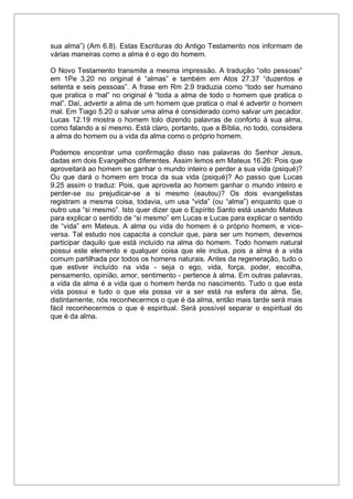 sua alma”) (Am 6.8). Estas Escrituras do Antigo Testamento nos informam de
várias maneiras como a alma é o ego do homem.
O Novo Testamento transmite a mesma impressão. A tradução “oito pessoas”
em 1Pe 3.20 no original é “almas” e também em Atos 27.37 “duzentos e
setenta e seis pessoas”. A frase em Rm 2.9 traduzia como “todo ser humano
que pratica o mal” no original é “toda a alma de todo o homem que pratica o
mal”. Daí, advertir a alma de um homem que pratica o mal é advertir o homem
mal. Em Tiago 5.20 o salvar uma alma é considerado como salvar um pecador.
Lucas 12.19 mostra o homem tolo dizendo palavras de conforto à sua alma,
como falando a si mesmo. Está claro, portanto, que a Bíblia, no todo, considera
a alma do homem ou a vida da alma como o próprio homem.
Podemos encontrar uma confirmação disso nas palavras do Senhor Jesus,
dadas em dois Evangelhos diferentes. Assim lemos em Mateus 16.26: Pois que
aproveitará ao homem se ganhar o mundo inteiro e perder a sua vida (psiqué)?
Ou que dará o homem em troca da sua vida (psiqué)? Ao passo que Lucas
9.25 assim o traduz: Pois, que aproveita ao homem ganhar o mundo inteiro e
perder-se ou prejudicar-se a si mesmo (eautou)? Os dois evangelistas
registram a mesma coisa, todavia, um usa “vida” (ou “alma”) enquanto que o
outro usa “si mesmo”. Isto quer dizer que o Espírito Santo está usando Mateus
para explicar o sentido de “si mesmo” em Lucas e Lucas para explicar o sentido
de “vida” em Mateus. A alma ou vida do homem é o próprio homem, e vice-
versa. Tal estudo nos capacita a concluir que, para ser um homem, devemos
participar daquilo que está incluído na alma do homem. Todo homem natural
possui este elemento e qualquer coisa que ele inclua, pois a alma é a vida
comum partilhada por todos os homens naturais. Antes da regeneração, tudo o
que estiver incluído na vida - seja o ego, vida, força, poder, escolha,
pensamento, opinião, amor, sentimento - pertence à alma. Em outras palavras,
a vida da alma é a vida que o homem herda no nascimento. Tudo o que esta
vida possui e tudo o que ela possa vir a ser está na esfera da alma. Se,
distintamente, nós reconhecermos o que é da alma, então mais tarde será mais
fácil reconhecermos o que é espiritual. Será possível separar o espiritual do
que é da alma.
 