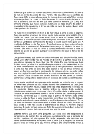 Sabemos que a alma do homem escolheu a árvore do conhecimento do bem e
do mal, ao invés da árvore da vida. Porém, não está claro que a vontade de
Deus para Adão era que ele comesse do fruto da árvore da vida? Sim, porque
antes de proibi-lo de comer do fruto da árvore do conhecimento do bem e do
mal e adverti-lo que no dia em que dele comesse morreria (Gn 2.17), Ele
primeiro ordenou que Adão comesse livremente de toda árvore do jardim e
propositalmente mencionou a árvore da vida no meio do jardim. Quem pode
dizer que isto não é assim?
“O fruto do conhecimento do bem e do mal” eleva a alma e abafa o espírito.
Deus não proíbe o homem de comer deste fruto apenas para testá-lo. Ele o
proíbe por saber que ao comer esse fruto, a alma do homem será tão
estimulada a ponto de abafar a vida do espírito. Isso quer dizer que o homem
perderá o verdadeiro conhecimento de Deus e estará assim morto para Ele. A
proibição de Deus revela Seu amor. O conhecimento do bem e do mal neste
mundo é em si mesmo mal. Tal conhecimento surge do intelecto da alma do
homem. Ele incha a vida da alma e conseqüentemente esvazia a vida do
espírito ao ponto de perder qualquer conhecimento de Deus e tornar-se tal
como morto.
Um grande número dos servos de Deus considera esta árvore da vida, como
sendo Deus oferecendo vida ao mundo em Seu Filho, o Senhor Jesus. Isto é
vida eterna, natureza de Deus, Sua vida não criada. Por isso, temos aqui duas
árvores - uma germina vida espiritual enquanto que a outra desenvolve a vida
da alma. O homem em seu estado original não é nem pecaminoso, nem santo
e justo. Ele fica entre os dois. Ele pode aceitar a vida de Deus tornando-se
assim um homem espiritual e participante da natureza divina, ou pode inchar
sua vida original tornando-se da alma, impondo conseqüentemente, morte ao
seu espírito. Deus concedeu um perfeito equilíbrio às três partes do homem.
Sempre que uma parte se desenvolve em excesso, as outras são contristadas.
Nosso andar espiritual será grandemente ajudado, se entendermos a origem
da alma e seu princípio de vida. Nosso espírito vem diretamente de Deus, pois
é dado por Deus (Nm 16.22). Nossa alma não é tão diretamente recebida; ela
foi produzida depois que o espírito entrou no corpo. Está, portanto,
distintamente relacionada com o ser criado. É a vida criada, a vida natural. A
utilidade da alma é realmente extensa, se ela mantiver seu devido lugar como
mordomo, permitindo que o espírito seja a patroa. O homem pode então
receber a vida de Deus e estar relacionado com Deus em vida. Se, todavia,
esta esfera da alma torna-se dilatada, o espírito igualmente é abafado. Todos
os feitos do homem serão confinados à esfera natural do criado, incapaz de
estar unido à vida não criada e sobrenatural de Deus. O homem original
sucumbiu à morte, porque comeu do fruto do conhecimento do bem e do mal,
desenvolvendo assim, de forma anormal, sua vida da alma.
Satanás tentou Eva com uma pergunta. Ele sabia que isto despertaria o
pensamento da mulher. Se ela estivesse completamente sob o controle do
espírito, rejeitaria tal interrogação. Por tentar responder, ela exercitou sua
mente em desobediência ao espírito. Sem dúvida, que a pergunta de Satanás
estava cheia de erros, pois seu motivo principal era simplesmente incitar o
 