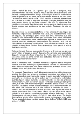 esforço mental de Eva. Ele esperava que Eva até o corrigisse, mas
lamentavelmente, ela ousou mudar a Palavra de Deus em sua conversa com
Satanás. Conseqüentemente o inimigo foi encorajado a tentá-la no sentido de
comer sugerindo que, ao comer, seus olhos seriam abertos e ela seria como
Deus - conhecendo o bem e o mal. “Então, vendo a mulher que aquela árvore
era boa para se comer, e agradável aos olhos, e árvore desejável para dar
entendimento, tomou do seu fruto e comeu” (Gn 3.6). Foi assim que Eva
considerou a pergunta. Satanás provocou seu pensamento da alma primeiro e
depois avançou para apoderar-se da sua vontade. Resultado: ela caiu em
pecado.
Satanás sempre usa a necessidade física como o primeiro alvo de ataque. Ele
mencionou simplesmente o comer do fruto a Eva, uma coisa totalmente física.
Em seguida, ele prosseguiu para seduzir sua alma, insinuando que pela
satisfação seus olhos seriam abertos para conhecer o bem e o mal. Embora tal
busca pelo conhecimento fosse perfeitamente legítima, a conseqüência, não
obstante, conduziu seu espírito a uma rebelião franca contra Deus, pois ela
compreendeu erradamente a proibição de Deus, como se brotasse de uma má
intenção. A tentação de Satanás alcança primeiro o corpo, depois a alma e
finalmente o espírito.
Após ser tentada Eva deu sua decisão. Primeiro: “a árvore era boa para se
comer”. Isto é a “cobiça da carne”. Sua carne foi a primeira a ser despertada.
Segundo: “era agradável aos olhos”. Isto é a “cobiça dos olhos”. Agora tanto
seu corpo como sua alma haviam sido seduzidos. Terceiro: “a árvore era
desejável para dar entendimento”.
Isto é a “soberba da vida”. Tal desejo manifestou a agitação da sua emoção e
vontade. Sua alma estava agora agitada além do controle. Ela não mais dava
apoio como um espectador, mas havia sido incitada a desejar o fruto. Quão
perigosa é uma emoção humana dominadora!
Por que devia Eva cobiçar o fruto? Não era simplesmente a cobiça da carne e
a cobiça dos olhos, mas também o impulso da curiosidade pela sabedoria. Na
busca da sabedoria e conhecimento, mesmo do assim chamado “conhecimento
espiritual”, as atividades da alma podem ser freqüentemente detectadas.
Quando alguém procura aumentar seu conhecimento, por meio de ginásticas
mentais nos livros, sem esperar em Deus e sem buscar a condução do Espírito
Santo, sua alma está claramente em plena atividade. Isso vai reduzir sua vida
espiritual. A queda do homem foi ocasionada pela busca de conhecimento, por
isso, Deus usa a loucura da cruz para “destruir a sabedoria do sábio”. O
intelecto foi a causa principal da queda, por isso, para alguém ser salvo é
preciso que creia na loucura da Palavra da cruz, em vez de depender da sua
inteligência. A árvore do conhecimento provoca a queda do homem, por isso
Deus emprega a árvore da loucura (1Pe 2.24) para salvar almas. “Se alguém
dentre vós se tem por sábio neste mundo, faça-se louco para se tornar sábio.
Porque a sabedoria deste mundo é loucura diante de Deus” (1Co 3.18-20; veja
também 1.18-25).
 