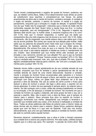 Tendo revisto cuidadosamente o registro da queda do homem, podemos ver
que, ao rebelar contra Deus, Adão e Eva desenvolveram suas almas ao ponto
de substituírem seus espíritos e precipitarem-se nas trevas. As partes
proeminentes da alma são a mente do homem, vontade e emoção. A vontade é
o órgão da decisão, portanto, o senhor do homem. A mente é o órgão do
pensamento, enquanto que a emoção é o órgão da afeição. O apóstolo Paulo
nos diz que “Adão não foi enganado”, indicando que a mente de Adão não foi
confundida naquele dia fatal. Quem tinha a mente fraca era Eva: “a mulher
sendo enganada, caiu em transgressão” (1Tm 2.14). Segundo o registro de
Gênesis está escrito que “a mulher disse: a serpente enganou-me e eu comi”
(Gn 3.14); mas que “o homem respondeu: a mulher que me deste por
companheira deu-me (não enganou-me) da árvore e eu comi” (Gn 3.12). Adão,
obviamente, não foi enganado; sua mente estava clara e ele sabia que o fruto
era da árvore proibida. Ele comeu por causa da sua afeição pela mulher. Adão
sabia que as palavras da serpente eram nada mais que o engano do inimigo.
Pelas palavras do Apóstolo, somos levados a ver que Adão pecou de
liberadamente. Ele amava Eva mais do que a si mesmo. Ele fez dela o seu
ídolo e por amor a ela estava disposto a rebelar-se contra o mandamento do
seu Criador. Que lamentável que sua mente tenha sido anulada por sua
emoção e seu raciocínio vencido por sua afeição! Por que é que os homens
“não creram na verdade?” Porque “tiveram prazer na injustiça” (2Ts 2.12). Não
é que a verdade seja irracional, mas, sim, que não é amada. Por isso, quando
alguém verdadeiramente volta-se para o Senhor, ele “crê com o coração (não a
mente) para a justiça” (Rm 10.10).
Satanás moveu Adão a pecar apoderando-se da sua vontade através da sua
emoção; enquanto que Eva foi tentada a pecar apoderando-se ele da sua
vontade através do canal de uma mente obscurecida. Quando a vontade,
mente e emoção do homem foram envenenadas pela serpente e o homem
seguiu após Satanás ao invés de seguir a Deus, seu espírito, que era capaz de
comungar com Deus, sofreu um golpe fatal. Aqui podemos ver a lei que
governa a obra de Satanás. Ele usa as coisas da carne (comer o fruto) para
seduzir a alma do homem a pecar; tão logo a alma peca, o espírito cai em
trevas absolutas. A ordem da sua operação é sempre assim: do exterior para o
interior. Se não começar com o corpo, então ele começa trabalhando na mente
ou na emoção, a fim de alcançar a vontade do homem. No momento em que a
vontade do homem se sujeita o Satanás, ele toma posse de todo o seu ser e
executa o espírito. Mas, não é assim com a obra de Deus, que é sempre do
interior para o exterior. Deus principia Sua obra no espírito do homem e
prossegue iluminando sua mente, despertando sua emoção e levando-o a
exercitar sua vontade sobre seu corpo, a fim de levar à realização a vontade de
Deus. Todas as obras satânicas são feitas do exterior para o interior; todas as
obras divinas são do interior para o exterior. Desta forma, podemos distinguir
aquilo que vem de Deus e o que vem de Satanás. Tudo isso nos ensina,
adicionalmente, que uma vez que Satanás captura a vontade do homem, então
ele está no controle sobre aquele homem.
Devemos observar, cuidadosamente, que a alma é onde o homem expressa
sua vontade livre e exerce seu próprio domínio. Por esta razão, a Bíblia sempre
registra que é a alma que peca. Por exemplo: “o pecado da minha alma” (Mq
 