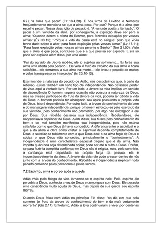 6.7), “a alma que pecar” (Ez 18.4,20). E nos livros de Levítico e Números
freqüentemente menciona-se que a alma peca. Por quê? Porque é a alma que
escolhe pecar. Nossa descrição de pecado é: “A vontade aceita a tentação”. O
pecar é um vontade da alma; por conseguinte, a expiação deve ser para a
alma: “Quando derem a oferta do Senhor, para fazerdes expiação por vossas
almas” (Êx 30.15); “Porque a vida da carne está no sangue; pelo que vo-lo
tenho dado sobre o altar, para fazer expiação pelas vossas almas” (Lv 17.11);
“Para fazer expiação pelas nossas almas perante o Senhor” (Nm 31.50). Visto
que a alma é que peca, conclui-se que é a que precisa ser expiada. E ela só
pode ser expiada além disso, por uma alma:
“Foi do agrado de Jeová moê-lo; ele o sujeitou ao sofrimento... tu farás sua
alma uma oferta pelo pecado... Ele verá o fruto do trabalho da sua alma e ficará
satisfeito... ele derramou a sua alma na morte...; ele levou o pecado de muitos
e pelos transgressores intercedeu” (Is 53.10-12).
Examinando a natureza do pecado de Adão, nós descobrimos que, à parte da
rebelião, existe também um certo tipo de independência. Não devemos perder
de vista aqui a vontade livre. Por um lado, a árvore da vida implica um sentido
de dependência O homem naquela ocasião não possuía a natureza de Deus,
mas se tivesse participado do fruto da árvore da vida, poderia ter obtido a vida
de Deus; o homem poderia ter alcançado seu ápice possuindo a própria vida
de Deus. Isto é dependência. Por outro lado, a árvore do conhecimento do bem
e do mal sugere independência, porque o homem esforçou-se pelo exercício da
sua vontade, pelo conhecimento não prometido, por algo não outorgado a ele
por Deus. Sua rebelião declarou sua independência. Rebelando-se, ele
nãoprecisava depender de Deus. Além disso, sua busca pelo conhecimento do
bem e do mal também manifestou sua independência, pois não estava
satisfeito com o que Deus já havia concedido. A diferença entre o espiritual e o
que é da alma é clara como cristal: o espiritual depende completamente de
Deus, e satisfaz-se totalmente com o que Deus deu; o da alma foge de Deus e
cobiça o que Deus não concedeu, principalmente o “conhecimento”. A
independência é uma característica especial daquilo que é da alma. Não
importa quão boa seja determinada coisa; pode ser até o culto a Deus. Porém,
se para fazê-la completa confiança em Deus não é exigida, mas, pelo contrário,
a confiança está depositada na própria força da pessoa, ela é
inquestionavelmente da alma. A árvore da vida não pode crescer dentro de nós
junto com a árvore do conhecimento. Rebelião e independência explicam todo
pecado cometido pelos pecadores e pelos santos.
7.2.Espírito, alma e corpo após a queda
Adão vivia pelo fôlego de vida tornando-se o espírito nele. Pelo espírito ele
percebia a Deus, conhecia a voz de Deus e comungava com Deus. Ele possuía
uma consciência muito aguda de Deus, mas depois de sua queda seu espírito
morreu.
Quando Deus falou com Adão no princípio Ele disse: “no dia em que dela
comeres (o fruto da árvore do conhecimento do bem e do mal) certamente
morrerás” (Gn 2.17). Entretanto, Adão e Eva continuaram a viver por centenas
 