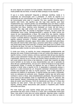 de anos depois de comerem do fruto proibido. Obviamente, isto indica que a
morte predita não era física. A morte de Adão começou no seu espírito.
O que é a morte realmente? Segundo a definição científica, morte é “a
suspensão da comunicação com o ambiente”. A morte do espírito é a
suspensão da sua comunicação com Deus. A morte do corpo é a interrupção
da comunicação entre este e o espírito. Por isso, quando dizemos que o
espírito está morto, não significa que não haja mais espírito; quer dizer
simplesmente que o espírito perdeu sua sensibilidade para com Deus e assim
está morto para Ele. A situação exata é que o espírito está incapacitado de ter
comunhão com Deus. Usemos como ilustração um mudo: ele tem boca e
pulmões, mas algo está errado com suas cordas vocais tornando-o sem
capacidade para falar. No tocante à linguagem humana, sua boca pode ser
considerada como morta. Semelhantemente o espírito de Adão morreu por
causa da sua desobediência a Deus. Ele ainda tinha seu espírito, todavia
estava morto para Deus porque havia perdido seu instinto espiritual. Isto ainda
é assim: o pecado destruiu o aguçado e intuitivo conhecimento de Deus que o
espírito possuía tornando o homem espiritualmente morto. Ele pode ser
religioso, respeitável, educado, capaz, forte e sábio, mas está morto para Deus.
Ele pode até mesmo falar sobre Deus, raciocinar sobre Deus e pregar a Deus,
mas ainda assim está morto para Ele. O homem não pode ouvir ou sentir a voz
do Espírito de Deus. Por isso, no Testamento, Deus freqüentemente se refere
àqueles que estão vivendo na carne como mortos.
A morte que iniciou no espírito de nosso antepassado gradativamente até
alcançar seu corpo. Embora continuado a viver por muitos anos depois que seu
espírito morreu, a morte, todavia, continuou operando nele até que seu espírito,
alma e corpo estivessem mortos. Seu corpo que poderia ter sido transformado
e glorificado, retornou ao pó. Porque seu homem interior precipitou-se no caos,
seu corpo exterior deve morrer e ser destruído. A partir dali o espírito de Adão
(como também os de todos os seus descendentes) caiu sob a opressão da
alma até que, gradativamente, uniu-se com a alma tornando-se as duas partes
intimamente unidas. O escritor de Hebreus diz que a Palavra de Deus vai
penetrar e dividir alma e espírito (4.12). A separação é necessária porque o
espírito e a alma tornaram-se um. Enquanto estiverem intimamente unidos o
homem será lançado por eles no mundo psíquico. Tudo é feito segundo os
preceitos do intelecto ou sentimento. O espírito perdeu seu poder e impressão,
como se estivesse em profundo sono. Qualquer instinto que ele tenha para
conhecer e servir a Deus, está completamente paralisado. Ele permanece em
coma como se não existisse. Este é o significado de Judas 19: “naturais, não
tendo espírito” (literal). Certamente isso não quer dizer que o espírito humano
deixa de existir, pois Números 16.22 diz claramente que Deus é “o Deus dos
espíritos de toda carne”. Todo ser humano ainda tem em sua posse um
espírito, embora esteja obscurecido pelo pecado e impotente para manter
comunhão com Deus.
Por mais morto que esse espírito esteja para com Deus, ele ainda pode
permanecer tão ativo como a mente ou o corpo. Ele é considerado morto para
Deus, mas ainda é muito ativo em outros aspectos. Algumas vezes o espírito
de um homem caído pode ser até mais forte do que sua alma ou corpo e
 