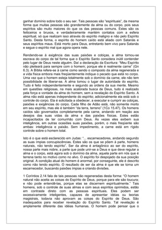 ganhar domínio sobre todo o seu ser. Tais pessoas são “espirituais”, da mesma
forma que muitas pessoas são grandemente da alma ou do corpo, pois seus
espíritos são muito maiores do que os das pessoas comuns. Estes são os
feiticeiros e bruxos, e verdadeiramente mantém contatos com a esfera
espiritual, só que realizam isso através do espírito maligno e não pelo Espírito
Santo. Desta forma, o espírito do homem caído está aliado com Satanás e
seus espíritos maus. Está morto para Deus, entretanto bem vivo para Satanás
e segue o espírito mal que agora opera nele.
Rendendo-se à exigência das suas paixões e cobiças, a alma tornou-se
escrava do corpo de tal forma que o Espírito Santo considera inútil contender
pelo lugar de Deus neste alguém. Daí a declaração da Escritura: “Meu Espírito
não pleiteará para sempre com o homem; porque ele é realmente carne” (Gn
6.3). A Bíblia refere-se à carne como sendo o composto da alma regenerada e
a vida física embora mais freqüentemente indique o pecado que está no corpo.
Uma vez que o homem esteja totalmente sob o domínio da carne, ele não tem
possibilidade de liberar-se. A alma tomou o lugar de autoridade do espírito.
Tudo é feito independentemente e segundo as ordens da sua mente. Mesmo
em questões religiosas, na mais acalorada busca de Deus, tudo é realizado
pela força e vontade da alma do homem, sem a revelação do Espírito Santo. A
alma não está apenas independente do espírito; adicionalmente ela está sob o
controle do corpo. Ela é solicitada a obedecer, a executar e cumprir as cobiças,
paixões e exigências do corpo. Cada filho de Adão está, não somente morto
em seu espírito, mas ele é também “da terra, terreno” (1Co 15.47). Os homens
caídos são governados completamente pela carne, andando em reação aos
desejos das suas vidas da alma e das paixões físicas. Estes estão
incapacitados de ter comunhão com Deus. Às vezes eles exibem sua
inteligência, em outras ocasiões suas paixões, porém, o mais freqüente são
ambas: inteligência e paixão. Sem impedimento, a carne está em rígido
controle sobre o homem total.
Isto é o que está esclarecido em Judas: “... escarnecedores, andando segundo
as suas ímpias concupiscências. Estes são os que se põem à parte, homens
naturais, não tendo espírito”. Ser da alma é antagônico ao ser do espírito,
nossa parte mais nobre, a parte que pode unir-se a Deus e que deve regular a
alma e o corpo, está agora sob o domínio da alma, aquela parte em nós que é
terrena tanto no motivo como no alvo. O espírito foi despojado da sua posição
original. A condição atual do homem é anormal, por conseguinte, ele é descrito
como não tendo espírito. O resultado de ser da alma é que ele se torna um
escarnecedor, buscando paixões ímpias e criando divisões.
1 Coríntios 2.14 fala de tais pessoas não regeneradas desta forma: “O homem
natural não aceita as coisas do Espírito de Deus, porque para ele são loucura;
e não pode entendê-las, porque elas se discernem espiritualmente.” Tais
homens, sob o controle de suas almas e com seus espíritos oprimidos, estão
em contraste direto com as pessoas espirituais. Eles podem ser
excessivamente inteligentes, capazes de apresentar idéias ou teorias
magistrais, todavia não aprovam as coisas do Espírito de Deus. São
inadequados para receber revelação do Espírito Santo. Tal revelação é
amplamente diferente das idéias humanas. O homem pode pensar que o
 