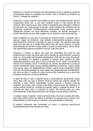 intelecto e o raciocínio humanos são todo-poderosos, que o cérebro é capaz de
compreender todas as verdades do mundo, mas o veredicto da Palavra de
Deus é: “vaidade de vaidades”.
Enquanto o homem está em seu estado da alma, ele freqüentemente sente a
insegurança desta era, e, por isso, também busca a vida eterna da era
vindoura. Mas mesmo que o faça, ainda é impotente para descobrir a Palavra
da vida pelo seu muito pensar e teorizar. Quão indignos de confiança são os
raciocínios humanos! Freqüentemente observamos como pessoas muito
inteligentes colidem em suas diferentes opiniões. As teorias conduzem o
homem facilmente ao erro. São castelos no ar, atirando-o nas trevas eternas.
Quão verdadeiro é que, sem a liderança do Espírito Santo, o intelecto não é
apenas indigno de confiança, mas também extremamente perigoso, porque
freqüentemente confunde a questão do certo e errado. Um pequeno descuido
pode provocar não só a perda temporária, mas até danos eternos. A mente
entenebrecida do homem muitas vezes o conduz à morte eterna. Se as almas
não regeneradas apenas pudessem ver isto, quão bom seria!
Enquanto o homem é carnal, ele pode ser controlado por mais do que
simplesmente a alma; ele pode estar sob a direção do corpo também, porque a
alma e o corpo estão intimamente entrelaçados. Pelo fato do corpo de pecado
estar abundando em desejos e paixões, o homem pode cometer os mais
hediondos pecados. Visto que o corpo é formado do pó, assim sua tendência
natural é em direção à terra. A introdução do veneno da serpente no corpo do
homem transforma todos os seus desejos legítimos em lascívia. Tendo cedido
uma vez ao corpo, em desobediência a Deus, a alma vê-se compelida a ceder
toda vez. Os baixos desejos do corpo podem ser freqüentemente manifestados
por meio da alma. O poder do corpo torna-se tão irresistível que a alma não
consegue senão ser o escravo obediente.
A idéia de Deus é que o espírito tenha a preeminência, governando nossa
alma. Mas uma vez que o homem torna-se carnal, seu espírito afunda em
servidão à alma. Maior degradação sucede quando o homem torna-se
“material” (do corpo), pois o corpo, mais baixo, ergue-se para ser soberano. O
homem desceu então do “controle do espírito” para o “controle da alma”, e do
“controle da alma” para o “controle do corpo”. Ele afunda cada vez mais
profundamente. Quão lamentável deve ser quando a carne ganha o domínio.
O pecado matou o espírito: morte espiritual então, torna-se a porção de todos,
pois todos estão mortos em delitos e pecados. O pecado levou a alma a ser
independente: a vida da alma é, portanto, uma vida egoísta e obstinada.
O pecado finalmente deu autoridade ao corpo: a natureza pecaminosa
conseqüentemente reina através do corpo.
 