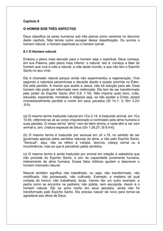 Capítulo 8
O HOMEM SOB TRÊS ASPECTOS
Deus classifica os seres humanos sob três planos como veremos no decorrer
deste capítulo. Não temos como escapar dessa classificação. Ou somos o
homem natural, o homem espiritual ou o homem carnal.
8.1 O Homem natural
Embora o plano mais elevado para o homem seja o espiritual, Deus começa,
em sua Palavra, pelo plano mais inferior: o natural. Isto é, começa a falar do
homem que vive a vida a natural, a vida deste mundo, e que não tem o Espírito
Santo no seu viver.
Ele é chamado natural porque ainda não experimentou a regeneração. Vive
segundo a natureza pecaminosa e decaída desde a queda ocorrida no Éden.
Ele está perdido. A menos que aceite a Jesus, não há solução para ele. Esse
homem não pode ser reformado nem melhorado. Ele tem de ser transformado
pelo poder do Espírito Santo (Rm 8.9; 7.18). Não importa quão bom, culto,
educado, experiente, moralista e religioso seja, se não aceitar a Cristo, estará
irremediavelmente perdido e morto em seus pecados (Sl 14.1- 3; Rm 3.23-
,8.9).
(a) O mesmo termo traduzido natural em 1Co 2.14, é traduzido animal, em 1Co
15.44, referindo-se ali ao corpo impulsionado e controlado pela alma humana e
suas paixões. O nosso termo “alma” vem do latim ánima, e nada têm a ver com
animal e, sim, criatura especial de Deus (Gn 1.26,27; Sl 8.4-6);
(b) O mesmo termo é traduzido por sensual em Jd v.19, no sentido de ser
governado apenas pelos sentidos naturais da alma, e não pelo Espírito Santo.
“Sensual”, aqui, não se refere à volúpia, lascívia, cobiça carnal ou à
incontinência, mas ao que é percebido pelos sentidos;
(c) O mesmo termo é ainda traduzido por animal em relação à sabedoria que
não procede do Espírito Santo, e sim da capacidade puramente humana;
inteiramente da alma humana. Esses fatos bíblicos ajudam a descrever o
homem chamado natural.
Natural também significa não trabalhado, ou seja: não transformado, não
modificado, não processado, não cultivado. Exemplo: a madeira tal qual
cortada do tronco; não trabalhada, bruta. Vamos dar um outro exemplo: a
pedra como se encontra na pedreira; não polida, nem esculpida. Assim é o
homem natural. Ele se acha morto em seus pecados; ainda não foi
transformado pelo Espírito Santo. Ele precisa nascer de novo para tornar-se
agradável aos olhos de Deus.
 