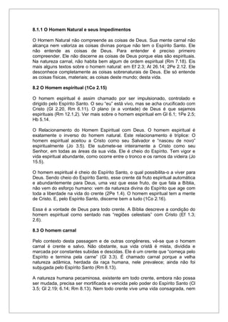 8.1.1 O Homem Natural e seus Impedimentos
O Homem Natural não compreende as coisas de Deus. Sua mente carnal não
alcança nem valoriza as coisas divinas porque não tem o Espírito Santo. Ele
não entende as coisas de Deus. Para entender é preciso primeiro
compreender. Ele não discerne as coisas de Deus porque elas são espirituais.
Na natureza carnal, não habita bem algum de ordem espiritual (Rm 7.18). Eis
mais alguns textos sobre o homem natural: em Ef 2.3; At 26.14; 2Pe 2.12. Ele
desconhece completamente as coisas sobrenaturais de Deus. Ele só entende
as coisas físicas, materiais; as coisas deste mundo; desta vida.
8.2 O Homem espiritual (1Co 2.15)
O homem espiritual é assim chamado por ser impulsionado, controlado e
dirigido pelo Espírito Santo. O seu “eu” está vivo, mas se acha crucificado com
Cristo (Gl 2.20, Rm 6.11). O plano (e a vontade) de Deus é que sejamos
espirituais (Rm 12.1,2). Ver mais sobre o homem espiritual em Gl 6.1; 1Pe 2.5;
Hb 5.14.
O Relacionamento do Homem Espiritual com Deus. O homem espiritual é
exatamente o inverso do homem natural. Este relacionamento é tríplice: O
homem espiritual aceitou a Cristo como seu Salvador e “nasceu de novo”
espiritualmente (Jo 3.5). Ele submete-se inteiramente a Cristo como seu
Senhor, em todas as áreas da sua vida. Ele é cheio do Espírito. Tem vigor e
vida espiritual abundante, como ocorre entre o tronco e os ramos da videira (Jo
15.5).
O homem espiritual é cheio do Espírito Santo, o qual possibilita-o a viver para
Deus. Sendo cheio do Espírito Santo, esse crente dá fruto espiritual automática
e abundantemente para Deus, uma vez que esse fruto, de que fala a Bíblia,
não vem do esforço humano: vem da natureza divina do Espírito que age com
toda a liberdade na vida do crente (2Pe 1.4). O homem espiritual tem a mente
de Cristo. E, pelo Espírito Santo, discerne bem a tudo (1Co 2.16).
Essa é a vontade de Deus para todo crente. A Bíblia descreve a condição do
homem espiritual como sentado nas “regiões celestiais” com Cristo (Ef 1.3;
2.6).
8.3 O homem carnal
Pelo contexto desta passagem e de outras congêneres, vê-se que o homem
carnal é crente e salvo. Não obstante, sua vida cristã é mista, dividida e
marcada por constantes subidas e descidas. Ele é um crente que “começa pelo
Espírito e termina pela carne” (Gl 3.3). É chamado carnal porque a velha
natureza adâmica, herdada da raça humana, nele prevalece; ainda não foi
subjugada pelo Espírito Santo (Rm 8.13).
A natureza humana pecaminosa, existente em todo crente, embora não possa
ser mudada, precisa ser mortificada e vencida pelo poder do Espírito Santo (Cl
3.5; Gl 2.19; 6.14; Rm 8.13). Nem todo crente vive uma vida consagrada, nem
 