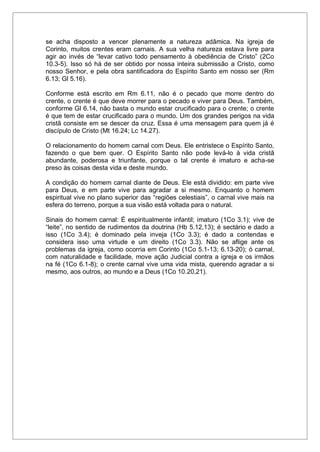 se acha disposto a vencer plenamente a natureza adâmica. Na igreja de
Corinto, muitos crentes eram carnais. A sua velha natureza estava livre para
agir ao invés de “levar cativo todo pensamento à obediência de Cristo” (2Co
10.3-5). Isso só há de ser obtido por nossa inteira submissão a Cristo, como
nosso Senhor, e pela obra santificadora do Espírito Santo em nosso ser (Rm
6.13; Gl 5.16).
Conforme está escrito em Rm 6.11, não é o pecado que morre dentro do
crente, o crente é que deve morrer para o pecado e viver para Deus. Também,
conforme Gl 6.14, não basta o mundo estar crucificado para o crente; o crente
é que tem de estar crucificado para o mundo. Um dos grandes perigos na vida
cristã consiste em se descer da cruz. Essa é uma mensagem para quem já é
discípulo de Cristo (Mt 16.24; Lc 14.27).
O relacionamento do homem carnal com Deus. Ele entristece o Espírito Santo,
fazendo o que bem quer. O Espírito Santo não pode levá-lo à vida cristã
abundante, poderosa e triunfante, porque o tal crente é imaturo e acha-se
preso às coisas desta vida e deste mundo.
A condição do homem carnal diante de Deus. Ele está dividido: em parte vive
para Deus, e em parte vive para agradar a si mesmo. Enquanto o homem
espiritual vive no plano superior das “regiões celestiais”, o carnal vive mais na
esfera do terreno, porque a sua visão está voltada para o natural.
Sinais do homem carnal: É espiritualmente infantil; imaturo (1Co 3.1); vive de
“leite”, no sentido de rudimentos da doutrina (Hb 5.12,13); é sectário e dado a
isso (1Co 3.4); é dominado pela inveja (1Co 3.3); é dado a contendas e
considera isso uma virtude e um direito (1Co 3.3). Não se aflige ante os
problemas da igreja, como ocorria em Corinto (1Co 5.1-13; 6.13-20); ó carnal,
com naturalidade e facilidade, move ação Judicial contra a igreja e os irmãos
na fé (1Co 6.1-8); o crente carnal vive uma vida mista, querendo agradar a si
mesmo, aos outros, ao mundo e a Deus (1Co 10.20,21).
 