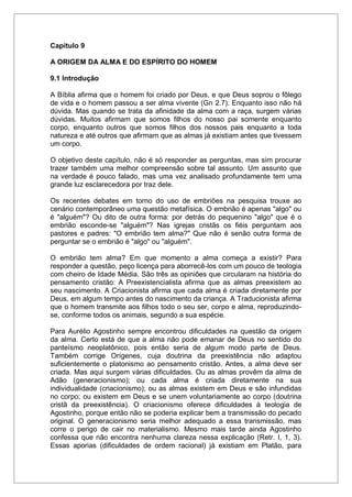 Capítulo 9
A ORIGEM DA ALMA E DO ESPÍRITO DO HOMEM
9.1 Introdução
A Bíblia afirma que o homem foi criado por Deus, e que Deus soprou o fôlego
de vida e o homem passou a ser alma vivente (Gn 2.7). Enquanto isso não há
dúvida. Mas quando se trata da afinidade da alma com a raça, surgem várias
dúvidas. Muitos afirmam que somos filhos do nosso pai somente enquanto
corpo, enquanto outros que somos filhos dos nossos pais enquanto a toda
natureza e até outros que afirmam que as almas já existiam antes que tivessem
um corpo.
O objetivo deste capítulo, não é só responder as perguntas, mas sim procurar
trazer também uma melhor compreensão sobre tal assunto. Um assunto que
na verdade é pouco falado, mas uma vez analisado profundamente tem uma
grande luz esclarecedora por traz dele.
Os recentes debates em torno do uso de embriões na pesquisa trouxe ao
cenário contemporâneo uma questão metafísica. O embrião é apenas "algo" ou
é "alguém"? Ou dito de outra forma: por detrás do pequenino "algo" que é o
embrião esconde-se "alguém"? Nas igrejas cristãs os fiéis perguntam aos
pastores e padres: "O embrião tem alma?" Que não é senão outra forma de
perguntar se o embrião é "algo" ou "alguém".
O embrião tem alma? Em que momento a alma começa a existir? Para
responder a questão, peço licença para aborrecê-los com um pouco de teologia
com cheiro de Idade Média. São três as opiniões que circularam na história do
pensamento cristão: A Preexistencialista afirma que as almas preexistem ao
seu nascimento. A Criacionista afirma que cada alma é criada diretamente por
Deus, em algum tempo antes do nascimento da criança. A Traducionista afirma
que o homem transmite aos filhos todo o seu ser, corpo e alma, reproduzindo-
se, conforme todos os animais, segundo a sua espécie.
Para Aurélio Agostinho sempre encontrou dificuldades na questão da origem
da alma. Certo está de que a alma não pode emanar de Deus no sentido do
panteísmo neoplatônico, pois então seria de algum modo parte de Deus.
Também corrige Orígenes, cuja doutrina da preexistência não adaptou
suficientemente o platonismo ao pensamento cristão. Antes, a alma deve ser
criada. Mas aqui surgem várias dificuldades. Ou as almas provêm da alma de
Adão (generacionismo); ou cada alma é criada diretamente na sua
individualidade (criacionismo); ou as almas existem em Deus e são infundidas
no corpo; ou existem em Deus e se unem voluntariamente ao corpo (doutrina
cristã da preexistência). O criacionismo oferece dificuldades à teologia de
Agostinho, porque então não se poderia explicar bem a transmissão do pecado
original. O generacionismo seria melhor adequado a essa transmissão, mas
corre o perigo de cair no materialismo. Mesmo mais tarde ainda Agostinho
confessa que não encontra nenhuma clareza nessa explicação (Retr. I, 1, 3).
Essas aporias (dificuldades de ordem racional) já existiam em Platão, para
 