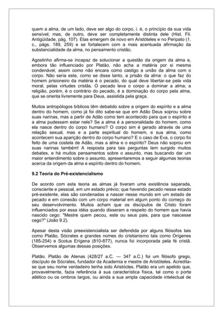 quem a alma, de um lado, deve ser algo do corpo, i. é, o princípio da sua vida
sensível; mas, de outro, deve ser completamente distinta dele (Hist. Fil.
Antigüidade, pág. 107). Elas emergem de novo em Aristóteles e no Peripato (1.
c., págs. 189, 259) e se fortalecem com a mais acentuada afirmação da
substancialidade da alma, no pensamento cristão.
Agostinho afirma-se incapaz de solucionar a questão da origem da alma e,
embora tão influenciado por Platão, não acha a matéria por si mesma
condenável, assim como não encara como castigo a união da alma com o
corpo. Não seria este, como se disse tanto, a prisão da alma: o que faz do
homem prisioneiro da matéria é o pecado, do qual deve libertar-se pela vida
moral, pelas virtudes cristãs. O pecado leva o corpo a dominar a alma; a
religião, porém, é o contrário do pecado, é a dominação do corpo pela alma,
que se orienta livremente para Deus, assistida pela graça.
Muitos antropólogos bíblicos têm debatido sobre a origem do espírito e a alma
dentro do homem, como já foi dito sabe-se que em Adão Deus soprou sobre
suas narinas, mas a partir de Adão como tem acontecido para que o espírito e
a alma pudessem estar nele? Se a alma é a personalidade do homem, como
ela nasce dentro do corpo humano? O corpo sim é gerado através de uma
relação sexual, mas e a parte espiritual do homem, e sua alma, como
acontecem sua aparição dentro do corpo humano? E o caso de Eva, o corpo foi
feito de uma costela de Adão, mas a alma e o espírito? Deus não soprou em
suas narinas também! A resposta para tais perguntas tem surgido muitos
debates, e há muitos pensamentos sobre o assunto, mas buscando dar um
maior entendimento sobre o assunto, apresentaremos a seguir algumas teorias
acerca da origem da alma e espírito dentro do homem.
9.2 Teoria do Pré-existencialismo
De acordo com esta teoria as almas já tiveram uma existência separada,
consciente e pessoal, em um estado prévio; que havendo pecado nesse estado
pré-existente, elas são condenadas a nascer nesse mundo em um estado de
pecado e em conexão com um corpo material em algum ponto do começo do
seu desenvolvimento. Muitos acham que os discípulos de Cristo foram
influenciados por essa idéia quando disseram a respeito do homem que havia
nascido cego: "Mestre quem pecou, este ou seus pais, para que nascesse
cego?" (João 9.2).
Apesar desta visão preexistencialista ser defendida por alguns filósofos tais
como Platão, Sócrates e grandes nomes do cristianismo tais como Orígenes
(185-254) e Scotus Erígena (810-877), nunca foi incorporada pela fé cristã.
Observemos algumas dessas posições.
Platão. Platão de Atenas (428/27 a.C. — 347 a.C.) foi um filósofo grego,
discípulo de Sócrates, fundador da Academia e mestre de Aristóteles. Acredita-
se que seu nome verdadeiro tenha sido Aristócles. Platão era um apelido que,
provavelmente, fazia referência à sua característica física, tal como o porte
atlético ou os ombros largos, ou ainda a sua ampla capacidade intelectual de
 