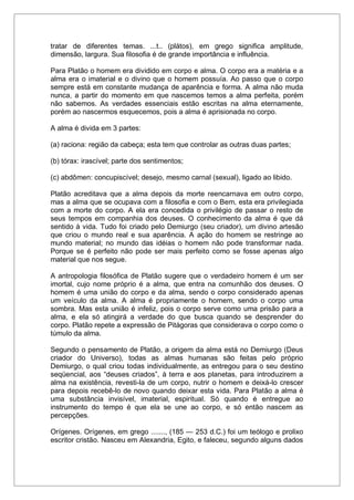 tratar de diferentes temas. ...t.. (plátos), em grego significa amplitude,
dimensão, largura. Sua filosofia é de grande importância e influência.
Para Platão o homem era dividido em corpo e alma. O corpo era a matéria e a
alma era o imaterial e o divino que o homem possuía. Ao passo que o corpo
sempre está em constante mudança de aparência e forma. A alma não muda
nunca, a partir do momento em que nascemos temos a alma perfeita, porém
não sabemos. As verdades essenciais estão escritas na alma eternamente,
porém ao nascermos esquecemos, pois a alma é aprisionada no corpo.
A alma é divida em 3 partes:
(a) raciona: região da cabeça; esta tem que controlar as outras duas partes;
(b) tórax: irascível; parte dos sentimentos;
(c) abdômen: concupiscível; desejo, mesmo carnal (sexual), ligado ao libido.
Platão acreditava que a alma depois da morte reencarnava em outro corpo,
mas a alma que se ocupava com a filosofia e com o Bem, esta era privilegiada
com a morte do corpo. A ela era concedida o privilégio de passar o resto de
seus tempos em companhia dos deuses. O conhecimento da alma é que dá
sentido à vida. Tudo foi criado pelo Demiurgo (seu criador), um divino artesão
que criou o mundo real e sua aparência. A ação do homem se restringe ao
mundo material; no mundo das idéias o homem não pode transformar nada.
Porque se é perfeito não pode ser mais perfeito como se fosse apenas algo
material que nos segue.
A antropologia filosófica de Platão sugere que o verdadeiro homem é um ser
imortal, cujo nome próprio é a alma, que entra na comunhão dos deuses. O
homem é uma união do corpo e da alma, sendo o corpo considerado apenas
um veículo da alma. A alma é propriamente o homem, sendo o corpo uma
sombra. Mas esta união é infeliz, pois o corpo serve como uma prisão para a
alma, e ela só atingirá a verdade do que busca quando se desprender do
corpo. Platão repete a expressão de Pitágoras que considerava o corpo como o
túmulo da alma.
Segundo o pensamento de Platão, a origem da alma está no Demiurgo (Deus
criador do Universo), todas as almas humanas são feitas pelo próprio
Demiurgo, o qual criou todas individualmente, as entregou para o seu destino
seqüencial, aos “deuses criados”, à terra e aos planetas, para introduzirem a
alma na existência, revesti-la de um corpo, nutrir o homem e deixá-lo crescer
para depois recebê-lo de novo quando deixar esta vida. Para Platão a alma é
uma substância invisível, imaterial, espiritual. Só quando é entregue ao
instrumento do tempo é que ela se une ao corpo, e só então nascem as
percepções.
Orígenes. Orígenes, em grego ......., (185 — 253 d.C.) foi um teólogo e prolixo
escritor cristão. Nasceu em Alexandria, Egito, e faleceu, segundo alguns dados
 