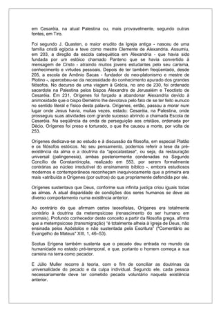 em Cesaréia, na atual Palestina ou, mais provavelmente, segundo outras
fontes, em Tiro.
Foi segundo J. Quasten, o maior erudito da Igreja antiga - nasceu de uma
família cristã egípcia e teve como mestre Clemente de Alexandria. Assumiu,
em 203, a direção da escola catequética em Alexandria - que havia sido
fundada por um estóico chamado Panteno que se havia convertido à
mensagem de Cristo - atraindo muitos jovens estudantes pelo seu carisma,
conhecimento e virtudes pessoais. Depois de ter também freqüentado, desde
205, a escola de Amônio Sacas - fundador do neo-platonismo e mestre de
Plotino -, apercebeu-se da necessidade do conhecimento apurado dos grandes
filósofos. No decurso de uma viagem à Grécia, no ano de 230, foi ordenado
sacerdote na Palestina pelos bispos Alexandre de Jerusalém e Teoctisto de
Cesaréia. Em 231, Orígenes foi forçado a abandonar Alexandria devido à
animosidade que o bispo Demétrio lhe devotava pelo fato de se ter feito eunuco
no sentido literal e físico desta palavra. Orígenes, então, passou a morar num
lugar onde Jesus havia, muitas vezes, estado: Cesaréia, na Palestina, onde
prosseguiu suas atividades com grande sucesso abrindo a chamada Escola de
Cesaréia. Na seqüência da onda de perseguição aos cristãos, ordenada por
Décio, Orígenes foi preso e torturado, o que lhe causou a morte, por volta de
253.
Orígenes dedicava-se ao estudo e à discussão da filosofia, em especial Platão
e os filósofos estóicos. No seu pensamento, podemos referir a tese da pré-
existência da alma e a doutrina da "apocatastase", ou seja, da restauração
universal (palingenesia), ambas posteriormente condenadas no Segundo
Concílio de Constantinopla, realizado em 553, por serem formalmente
contrárias ao núcleo irredutível do ensinamento bíblico -, embora estudiosos
modernos e contemporâneos reconheçam inequivocamente que a primeira era
mais «atribuída a Orígenes (por outros) do que propriamente defendida por ele.
Orígenes sustentava que Deus, conforme sua infinita justiça criou iguais todas
as almas. A atual disparidade de condições dos seres humanos se deve ao
diverso comportamento numa existência anterior.
Ao contrário do que afirmam certos teosofistas, Orígenes era totalmente
contrário à doutrina da metempsicose (renascimento do ser humano em
animais). Profundo conhecedor deste conceito a partir da filosofia grega, afirma
que a metempsicose (transmigração) “é totalmente alheia à Igreja de Deus, não
ensinada pelos Apóstolos e não sustentada pela Escritura” ("Comentário ao
Evangelho de Mateus" XIII, 1, 46–53).
Scotus Erígena também sustenta que o pecado deu entrada no mundo da
humanidade no estado pré-temporal, e que, portanto o homem começa a sua
carreira na terra como pecador.
E Júlio Muller recorre à teoria, com o fim de conciliar as doutrinas da
universalidade do pecado e da culpa individual. Segundo ele, cada pessoa
necessariamente deve ter cometido pecado voluntário naquela existência
anterior.
 