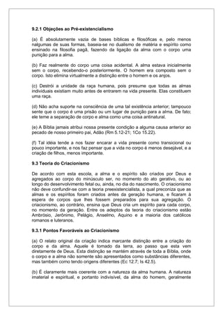 9.2.1 Objeções ao Pré-existencialismo
(a) É absolutamente vazia de bases bíblicas e filosóficas e, pelo menos
nalgumas de suas formas, baseia-se no dualismo de matéria e espírito como
ensinado na filosofia pagã, fazendo da ligação da alma com o corpo uma
punição para a alma.
(b) Faz realmente do corpo uma coisa acidental. A alma estava inicialmente
sem o corpo, recebendo-o posteriormente. O homem era composto sem o
corpo. Isto elimina virtualmente a distinção entre o homem e os anjos.
(c) Destrói a unidade da raça humana, pois presume que todas as almas
individuais existiam muito antes de entrarem na vida presente. Elas constituem
uma raça.
(d) Não acha suporte na consciência de uma tal existência anterior; tampouco
sente que o corpo é uma prisão ou um lugar de punição para a alma. De fato;
ele teme a separação de corpo e alma como uma coisa antinatural.
(e) A Bíblia jamais atribui nossa presente condição a alguma causa anterior ao
pecado de nosso primeiro pai, Adão (Rm 5.12-21; 1Co 15.22).
(f) Tal idéia tende a nos fazer encarar a vida presente como transicional ou
pouco importante, e nos faz pensar que a vida no corpo é menos desejável, e a
criação de filhos, menos importante.
9.3 Teoria do Criacionismo
De acordo com esta escola, a alma e o espírito são criados por Deus e
agregados ao corpo do minúsculo ser, no momento do ato gerativo, ou ao
longo do desenvolvimento fetal ou, ainda, no dia do nascimento. O criacionismo
não deve confundir-se com a teoria preexistencialista, a qual preconiza que as
almas e os espíritos foram criados antes da geração humana, e ficaram à
espera de corpos que lhes fossem preparados para sua agregação. O
criacionismo, ao contrário, ensina que Deus cria um espírito para cada corpo,
no momento da geração. Entre os adeptos da teoria do criacionismo estão
Ambrósio, Jerônimo, Pelágio, Anselmo, Aquino e a maioria dos católicos
romanos e luteranos.
9.3.1 Pontos Favoráveis ao Criacionismo
(a) O relato original da criação indica marcante distinção entre a criação do
corpo e da alma. Aquele é tomado da terra, ao passo que esta vem
diretamente de Deus. Esta distinção se mantém através de toda a Bíblia, onde
o corpo e a alma não somente são apresentados como substâncias diferentes,
mas também como tendo origens diferentes (Ec 12.7; Is 42.5).
(b) É claramente mais coerente com a natureza da alma humana. A natureza
imaterial e espiritual, e portanto indivisível, da alma do homem, geralmente
 