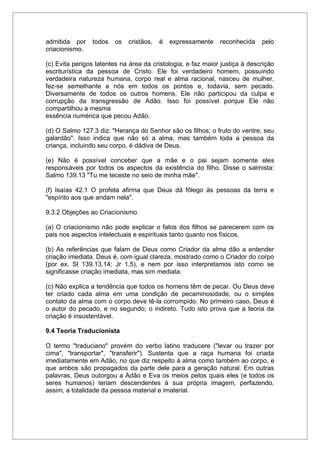 admitida por todos os cristãos, é expressamente reconhecida pelo
criacionismo.
(c) Evita perigos latentes na área da cristologia, e faz maior justiça à descrição
escriturística da pessoa de Cristo. Ele foi verdadeiro homem, possuindo
verdadeira natureza humana, corpo real e alma racional, nasceu de mulher,
fez-se semelhante a nós em todos os pontos e, todavia, sem pecado.
Diversamente de todos os outros homens, Ele não participou da culpa e
corrupção da transgressão de Adão. Isso foi possível porque Ele não
compartilhou a mesma
essência numérica que pecou Adão.
(d) O Salmo 127.3 diz: "Herança do Senhor são os filhos; o fruto do ventre, seu
galardão". Isso indica que não só a alma, mas também toda a pessoa da
criança, incluindo seu corpo, é dádiva de Deus.
(e) Não é possível conceber que a mãe e o pai sejam somente eles
responsáveis por todos os aspectos da existência do filho. Disse o salmista:
Salmo 139.13 "Tu me teceste no seio de minha mãe".
(f) Isaías 42.1 O profeta afirma que Deus dá fôlego às pessoas da terra e
"espírito aos que andam nela".
9.3.2 Objeções ao Criacionismo
(a) O criacionismo não pode explicar o fatos dos filhos se parecerem com os
pais nos aspectos intelectuais e espirituais tanto quanto nos físicos.
(b) As referências que falam de Deus como Criador da alma dão a entender
criação imediata. Deus é, com igual clareza, mostrado como o Criador do corpo
(por ex. Sl 139.13,14; Jr 1.5), e nem por isso interpretamos isto como se
significasse criação imediata, mas sim mediata.
(c) Não explica a tendência que todos os homens têm de pecar. Ou Deus deve
ter criado cada alma em uma condição de pecaminosidade, ou o simples
contato da alma com o corpo deve tê-la corrompido. No primeiro caso, Deus é
o autor do pecado, e no segundo, o indireto. Tudo isto prova que a teoria da
criação é insustentável.
9.4 Teoria Traducionista
O termo "traduciano" provém do verbo latino traducere ("levar ou trazer por
cima", "transportar", "transferir"). Sustenta que a raça humana foi criada
imediatamente em Adão, no que diz respeito à alma como também ao corpo, e
que ambos são propagados da parte dele para a geração natural. Em outras
palavras, Deus outorgou a Adão e Eva os meios pelos quais eles (e todos os
seres humanos) teriam descendentes à sua própria imagem, perfazendo,
assim, a totalidade da pessoa material e imaterial.
 
