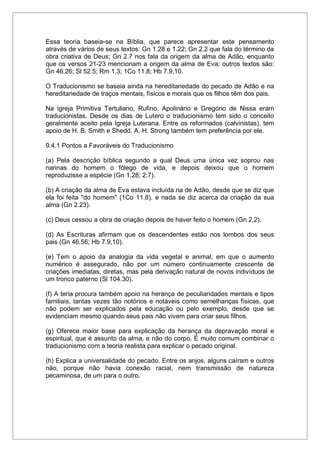 Essa teoria baseia-se na Bíblia, que parece apresentar este pensamento
através de vários de seus textos: Gn 1.28 e 1.22; Gn 2.2 que fala do término da
obra criativa de Deus; Gn 2.7 nos fala da origem da alma de Adão, enquanto
que os versos 21-23 mencionam a origem da alma de Eva; outros textos são:
Gn 46.26; Sl 52.5; Rm 1.3; 1Co 11.8; Hb 7.9,10.
O Traducionismo se baseia ainda na hereditariedade do pecado de Adão e na
hereditariedade de traços mentais, físicos e morais que os filhos têm dos pais.
Na igreja Primitiva Tertuliano, Rufino, Apolinário e Gregório de Nissa eram
traducionistas. Desde os dias de Lutero o traducionismo tem sido o conceito
geralmente aceito pela Igreja Luterana. Entre os reformados (calvinistas), tem
apoio de H. B. Smith e Shedd. A. H. Strong também tem preferência por ele.
9.4.1 Pontos a Favoráveis do Traducionismo
(a) Pela descrição bíblica segundo a qual Deus uma única vez soprou nas
narinas do homem o fôlego de vida, e depois deixou que o homem
reproduzisse a espécie (Gn 1.28; 2:7).
(b) A criação da alma de Eva estava incluída na de Adão, desde que se diz que
ela foi feita "do homem" (1Co 11.8), e nada se diz acerca da criação da sua
alma (Gn 2.23).
(c) Deus cessou a obra de criação depois de haver feito o homem (Gn 2.2).
(d) As Escrituras afirmam que os descendentes estão nos lombos dos seus
pais (Gn 46.56; Hb 7.9,10).
(e) Tem o apoio da analogia da vida vegetal e animal, em que o aumento
numérico é assegurado, não por um número continuamente crescente de
criações imediatas, diretas, mas pela derivação natural de novos indivíduos de
um tronco paterno (Sl 104.30).
(f) A teria procura também apoio na herança de peculiaridades mentais e tipos
familiais, tantas vezes tão notórios e notáveis como semelhanças físicas, que
não podem ser explicados pela educação ou pelo exemplo, desde que se
evidenciam mesmo quando seus pais não vivem para criar seus filhos.
(g) Oferece maior base para explicação da herança da depravação moral e
espiritual, que é assunto da alma, e não do corpo. É muito comum combinar o
traducionismo com a teoria realista para explicar o pecado original.
(h) Explica a universalidade do pecado. Entre os anjos, alguns caíram e outros
não, porque não havia conexão racial, nem transmissão de natureza
pecaminosa, de um para o outro.
 
