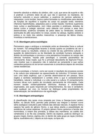 tamanho absoluto e relativo do cérebro, são: o pé, que serve de suporte e não
é preênsil; o primeiro dedo do pé, que não é oponível; os maxilares, de
tamanho reduzido e pouco salientes; a ausência de caninos salientes e
interpostos; curva lombar, bacia e pelve formadas ou modificadas para atender
às funções de equilíbrio e suporte do corpo na posição ereta; membros
inferiores hipertrofiados, adaptados para o andar bípede; membros superiores
mais curtos e aperfeiçoados, com mãos grandes e preênseis, dotadas de
dedos curtos e polegar oponível; nariz saliente com pontas e asas bem
desenvolvidas; ausência completa de pelos táteis ou tentáculos; escassez
acentuada de pêlo secundário no corpo, exceto na cabeça, regiões axilares e
púbica e no rosto dos adultos masculinos; e presença de lábios cheios,
invertidos e membranosos.
1.1.5. Abordagem psico-sociológica
Permanece vaga e ambígua a correlação entre as dimensões física e cultural
do homem. Tal ambigüidade levanta a dúvida quanto ao problema de ser o
homem causa ou resultado, criatura ou criador de seu patrimônio cultural. A
questão do determinismo ou da liberdade da condição humana extrapola o
âmbito da antropologia e convoca a uma perspectiva inovadora no campo das
ciências humanas, trazida pela psicologia: o conceito psicanalítico de
inconsciente. Essa noção, que foi a principal descoberta de Sigmund Freud,
veio mostrar que o psiquismo não é redutível ao consciente e que certos
conteúdos psíquicos só se tornam acessíveis à consciência depois de vencidas
certas resistências.
Para a sociologia, o homem, como ser social, é resultado de processos sociais
e de cultura que antecedem ao aparecimento do indivíduo. O homem nasce
com uma base orgânica, que o permite desenvolver-se em pessoa. Seus
órgãos e sentidos estabelecem o contato entre o que é verdadeiramente
hereditário, natural e individual, e a vida social e a cultura. O comportamento
humano dá-se num quadro de circulação permanente de informação. Cada
homem recebe ininterruptamente estímulos diversos e diversamente
organizados, aos quais responde por comportamentos. Se isso é verdadeiro
para qualquer ser vivo, no homem se distingue pelas propriedades de
sistematização, de transferência e de significação.
1.1.6. Abordagem antropológica
A classificação dos seres vivos proposta por Lineu e George-Louis Leclerc
Buffon, no século XVIII, permitiu pela primeira vez integrar o homem numa
série zoológica e estudá-lo pelo método das ciências naturais. A espécie Homo
sapiens faz parte do gênero Homo, o que deixa aberta a possibilidade de
existência de outras espécies. O próprio gênero Homo pertence à família dos
hominídeos, à ordem dos primatas, à classe dos mamíferos, ao subfilo dos
vertebrados e ao filo dos cordados. Dentro da espécie, pode-se distinguir os
grupos (negro, branco, pigmeu etc.) e dentro de cada grupo as raças (nórdica,
alpina, australiana etc.), depois as sub-raças, os tipos etc.
 