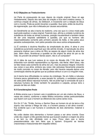 9.4.2 Objeções ao Traducionismo
(a) Parte do pressuposto de que, depois da criação original, Deus só age
mediatamente. Depois dos seis dias da criação a Sua obra criadora cessou. A
contínua criação de almas, diz Delitzsch, é incoerente com a relação de Deus
com o mundo. Pode-se porém levantar a questão: Que será, então da doutrina
da regeneração, que não é efetuada por causas secundárias.
(b) Geralmente se alia à teoria do realismo, uma vez que é o único modo pelo
qual pode explicar a culpa original. Fazendo isso, afirma a unidade numérica da
substância de todas as almas humanas, posição insustentável e também deixa
de dar uma resposta satisfatória à questão, por que os homens são
responsabilizados somente pelo primeiro pecado de Adão, e não pelos seus
pecados subseqüentes, nem pelos pecados dos seus outros antepassados.
(c) É contrária à doutrina filosófica da simplicidade da alma. A alma é uma
substância puramente espiritual que não admite divisão. A reprodução da alma
pareceria implicar que a alma do filho se separa de algum modo da alma dos
pais. Além disso, levanta-se a questão se ela origina da alma do pai ou da
mãe. Ou provém de ambos? Sendo assim, não é um composto?
(d) A idéia de que Levi estava já no corpo de Abraão (Hb 7.10) deve ser
entendida num sentido representativo ou figurado, não literal. Além disso, não
se fala nesse caso somente da alma de Levi, mas da pessoa integral, incluindo
seu corpo e sua alma, embora seu corpo não estivesse fisicamente presente
de modo concreto no corpo de Abraão, pois não haveria naquela época uma
combinação distinta de genes que se pudesse atribuir a Levi e a ninguém mais.
(e) A teoria leva dificuldades no campo da cristologia. Se em Adão a natureza
humana pecou globalmente, e esse pecado foi, portanto, o verdadeiro pecado
de cada parte dessa natureza humana, não se pode fugir à conclusão de que a
natureza humana de Cristo também foi pecadora e culpada, porque teria o
pecado de fato em Adão.
9.5 Considerações finais
A Bíblia ensina que o homem veio à existência por um ato criativo de Deus, e
nesse ato criativo, conforme o relato Bíblico encontrou certas particularidades
que fazem com que o homem se diferencie dos outros seres vivos.
Em Gn 2.7 diz: "Então, formou o Senhor Deus ao homem do pó da terra e lhe
soprou nas narinas o fôlego de vida, e o homem passou a ser alma vivente",
fica evidente que o ser humano é constituído de dois elementos: material e
imaterial.
Na união destes dois elementos o homem passa a ser alma vivente. Essa
união deu origem a três grandes teorias que buscam explicar a origem da alma
e se tem ou não afinidade com a raça. Ficou claro que a teoria
preexistencialista não tem fatos que à apoiem. Enquanto as teorias
criacionistas e traducionista têm respaldo bíblico.
 