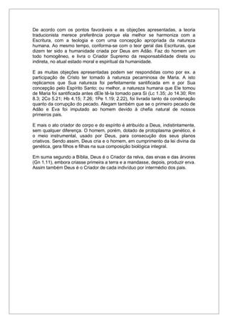 De acordo com os pontos favoráveis e as objeções apresentadas, a teoria
traducionista merece preferência porque ela melhor se harmoniza com a
Escritura, com a teologia e com uma concepção apropriada da natureza
humana. Ao mesmo tempo, conforma-se com o teor geral das Escrituras, que
dizem ter sido a humanidade criada por Deus em Adão. Faz do homem um
todo homogêneo, e livra o Criador Supremo da responsabilidade direta ou
indireta, no atual estado moral e espiritual da humanidade.
E as muitas objeções apresentadas podem ser respondidas como por ex. a
participação de Cristo ter tomado à natureza pecaminosa de Maria. A isto
replicamos que Sua natureza foi perfeitamente santificada em e por Sua
concepção pelo Espírito Santo; ou melhor, a natureza humana que Ele tomou
de Maria foi santificada antes dEle tê-la tomado para Si (Lc 1.35; Jo 14.30; Rm
8.3; 2Co 5.21; Hb 4.15; 7.26; 1Pe 1.19; 2.22), foi livrada tanto da condenação
quanto da corrupção do pecado. Alegam também que se o primeiro pecado de
Adão e Eva foi imputado ao homem devido à chefia natural de nossos
primeiros pais.
E mais o ato criador do corpo e do espírito é atribuído a Deus, indistintamente,
sem qualquer diferença. O homem, porém, dotado de protoplasma genético, é
o meio instrumental, usado por Deus, para consecução dos seus planos
criativos. Sendo assim, Deus cria e o homem, em cumprimento da lei divina da
genética, gera filhos e filhas na sua composição biológica integral.
Em suma segundo a Bíblia, Deus é o Criador da relva, das ervas e das árvores
(Gn 1.11), embora criasse primeira a terra e a mandasse, depois, produzir erva.
Assim também Deus é o Criador de cada indivíduo por intermédio dos pais.
 