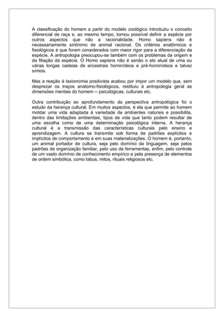 A classificação do homem a partir do modelo zoológico introduziu o conceito
diferencial de raça e, ao mesmo tempo, tornou possível definir a espécie por
outros aspectos que não a racionalidade. Homo sapiens não é
necessariamente sinônimo de animal racional. Os critérios anatômicos e
fisiológicos é que foram considerados com maior rigor para a diferenciação da
espécie. A antropologia preocupou-se também com os problemas da origem e
da filiação da espécie. O Homo sapiens não é senão o elo atual de uma ou
várias longas cadeias de ancestrais hominídeos e pré-hominídeos e talvez
símios.
Mas a reação à taxionomia positivista acabou por impor um modelo que, sem
desprezar os traços anatomo-fisiológicos, restituiu à antropologia geral as
dimensões mentais do homem -- psicológicas, culturais etc.
Outra contribuição ao aprofundamento da perspectiva antropológica foi o
estudo da herança cultural. Em muitos aspectos, é ela que permite ao homem
moldar uma vida adaptada à variedade de ambientes naturais e possibilita,
dentro das limitações ambientais, tipos de vida que tanto podem resultar de
uma escolha como de uma determinação psicológica interna. A herança
cultural é a transmissão das características culturais pelo ensino e
aprendizagem. A cultura se transmite sob forma de padrões explícitos e
implícitos de comportamento e em suas materializações. O homem é, portanto,
um animal portador de cultura, seja pelo domínio da linguagem, seja pelos
padrões de organização familiar, pelo uso de ferramentas, enfim, pelo controle
de um vasto domínio de conhecimento empírico e pela presença de elementos
de ordem simbólica, como tabus, mitos, rituais religiosos etc.
 
