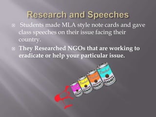 Students made MLA style note cards and gave
class speeches on their issue facing their
country.
 They Researched NGOs that are working to
eradicate or help your particular issue.
 