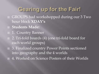  GROUPS had workshopped during our 3 Two
hour block XDAY’s
 Students Made:
 1. Country Banner
 2. Tri-fold boards (4) (one tri-fold board for
each world groups)
 3. Finalized country Power Points sectioned
into geography and the 4 worlds
 4. Worked on Science Posters of their Worlds
 