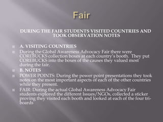 DURING THE FAIR STUDENTS VISITED COUNTRIES AND
TOOK OBSERVATION NOTES
 A. VISITING COUNTRIES
 During the Global Awareness Advocacy Fair there were
COREBUCKS collection boxes at each country’s booth. They put
COREBUCKS into the boxes of the causes they valued most
during the fair.
 B. NOTES
 POWER POINTS: During the power point presentations they took
notes on the most important aspects of each of the other countries
while they present.
 FAIR: During the actual Global Awareness Advocacy Fair
students explored the different Issues/NGOs, collected a sticker
proving they visited each booth and looked at each of the four tri-
boards
 