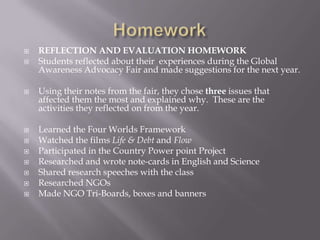  REFLECTION AND EVALUATION HOMEWORK
 Students reflected about their experiences during the Global
Awareness Advocacy Fair and made suggestions for the next year.
 Using their notes from the fair, they chose three issues that
affected them the most and explained why. These are the
activities they reflected on from the year.
 Learned the Four Worlds Framework
 Watched the films Life & Debt and Flow
 Participated in the Country Power point Project
 Researched and wrote note-cards in English and Science
 Shared research speeches with the class
 Researched NGOs
 Made NGO Tri-Boards, boxes and banners
 
