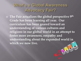  The Fair actualizes the global perspective 9th
Grade has been learning all year. Our
curriculum has been geared toward an
understanding of various cultures and
religions in our global world in an attempt to
foster more awareness, empathy and
understanding about the expanded world in
which we now live.
 