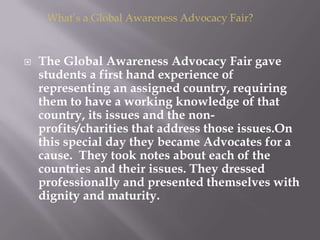  The Global Awareness Advocacy Fair gave
students a first hand experience of
representing an assigned country, requiring
them to have a working knowledge of that
country, its issues and the non-
profits/charities that address those issues.On
this special day they became Advocates for a
cause. They took notes about each of the
countries and their issues. They dressed
professionally and presented themselves with
dignity and maturity.
What’s a Global Awareness Advocacy Fair?
 