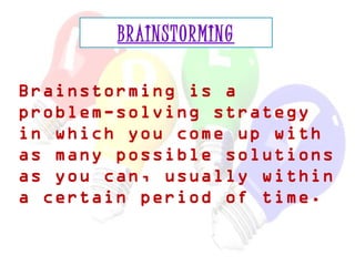 BRAINSTORMING 
Brainstorming is a 
problem-solving strategy 
in which you come up with 
as many possible solutions 
as you can, usually within 
a certain period of time. 
 