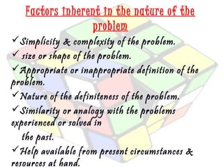 Factors inherent in the nature of the 
problem 
Simplicity & complexity of the problem. 
 size or shape of the problem. 
Appropriate or inappropriate definition of the 
problem. 
Nature of the definiteness of the problem. 
Similarity or analogy with the problems 
experienced or solved in 
the past. 
Help available from present circumstances & 
resources at hand. 
 