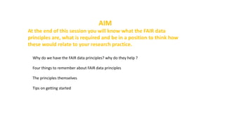 AIM
At the end of this session you will know what the FAIR data
principles are, what is required and be in a position to think how
these would relate to your research practice.
Why do we have the FAIR data principles? why do they help ?
Four things to remember about FAIR data principles
The principles themselves
Tips on getting started
 