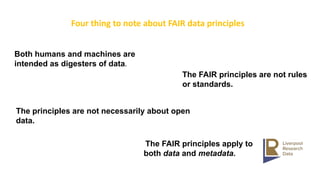 Both humans and machines are
intended as digesters of data.
The FAIR principles apply to
both data and metadata.
The principles are not necessarily about open
data.
The FAIR principles are not rules
or standards.
Four thing to note about FAIR data principles
 