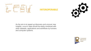 INTEROPERABLE
As the aim is to speed up discovery and uncover new
insights, research data should be easily combined with
other datasets, applications and workflows by humans
and computer systems.
 