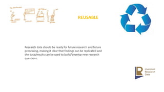 REUSABLE
Research data should be ready for future research and future
processing, making it clear that findings can be replicated and
the data/results can be used to build/develop new research
questions.
 