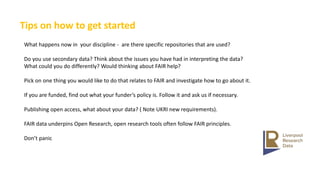 Tips on how to get started
What happens now in your discipline - are there specific repositories that are used?
Do you use secondary data? Think about the issues you have had in interpreting the data?
What could you do differently? Would thinking about FAIR help?
Pick on one thing you would like to do that relates to FAIR and investigate how to go about it.
If you are funded, find out what your funder’s policy is. Follow it and ask us if necessary.
Publishing open access, what about your data? ( Note UKRI new requirements).
FAIR data underpins Open Research, open research tools often follow FAIR principles.
Don’t panic
 