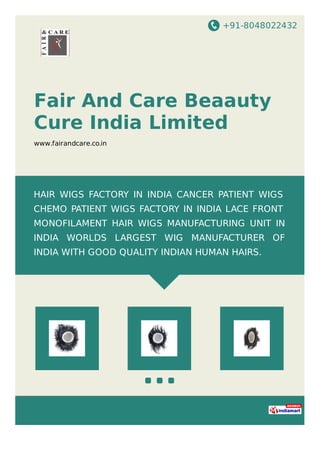 +91-8048022432
Fair And Care Beaauty
Cure India Limited
www.fairandcare.co.in
HAIR WIGS FACTORY IN INDIA CANCER PATIENT WIGS
CHEMO PATIENT WIGS FACTORY IN INDIA LACE FRONT
MONOFILAMENT HAIR WIGS MANUFACTURING UNIT IN
INDIA WORLDS LARGEST WIG MANUFACTURER OF
INDIA WITH GOOD QUALITY INDIAN HUMAN HAIRS.
 