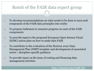 Remit of the FAIR data expert group
1. To develop recommendations on what needs to be done to turn each
component of the F...