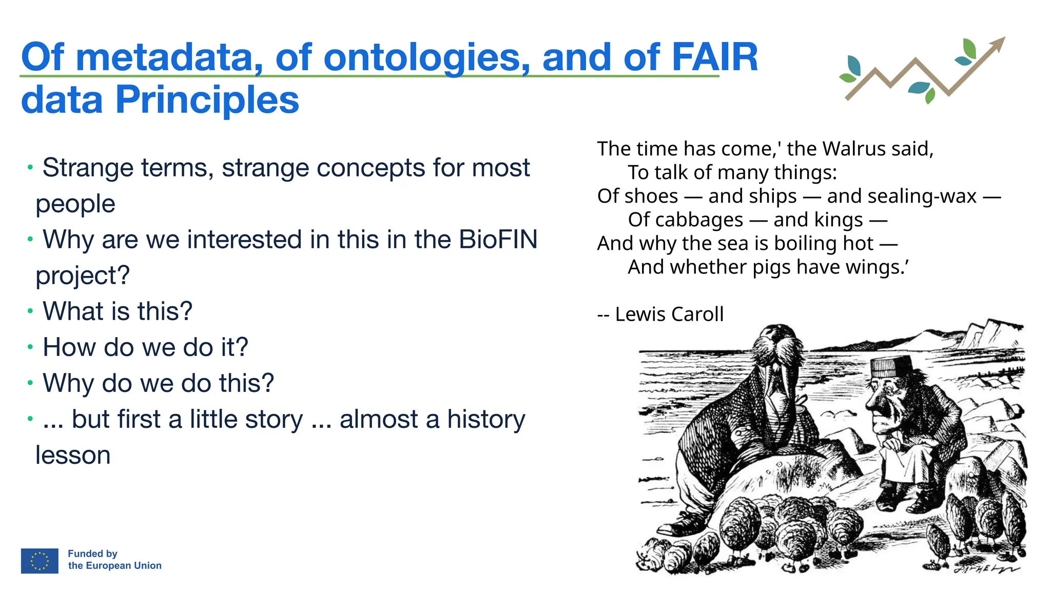 bioﬁn-project.eu 2
Of metadata, of ontologies, and of FAIR
data Principles
∙ Strange terms, strange concepts for most
people
∙ Why are we interested in this in the BioFIN
project?
∙ What is this?
∙ How do we do it?
∙ Why do we do this?
∙ ... but ﬁrst a little story ... almost a history
lesson
The time has come,' the Walrus said,
To talk of many things:
Of shoes — and ships — and sealing-wax —
Of cabbages — and kings —
And why the sea is boiling hot —
And whether pigs have wings.'
The time has come,' the Walrus said,
To talk of many things:
Of shoes — and ships — and sealing-wax —
Of cabbages — and kings —
And why the sea is boiling hot —
And whether pigs have wings.’
-- Lewis Caroll
 