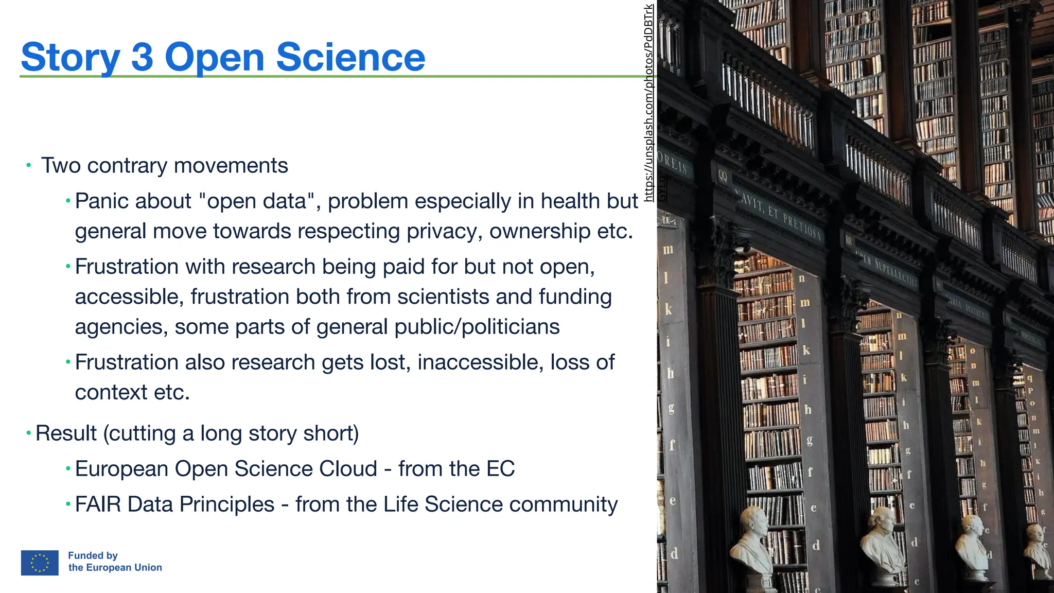bioﬁn-project.eu 5
Story 3 Open Science
∙ Two contrary movements
∙ Panic about "open data", problem especially in health but
general move towards respecting privacy, ownership etc.
∙ Frustration with research being paid for but not open,
accessible, frustration both from scientists and funding
agencies, some parts of general public/politicians
∙ Frustration also research gets lost, inaccessible, loss of
context etc.
∙ Result (cutting a long story short)
∙ European Open Science Cloud - from the EC
∙ FAIR Data Principles - from the Life Science community
https://unsplash.com/photos/PdDBTrk
GYLo
 
