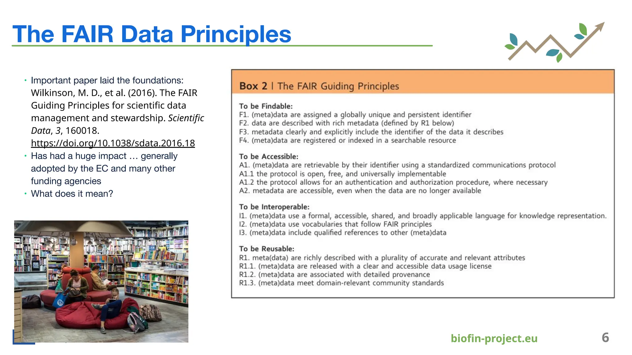 bioﬁn-project.eu 6
The FAIR Data Principles
∙ Important paper laid the foundations:
Wilkinson, M. D., et al. (2016). The FAIR
Guiding Principles for scientiﬁc data
management and stewardship. Scientiﬁc
Data, 3, 160018.
https://doi.org/10.1038/sdata.2016.18
∙ Has had a huge impact … generally
adopted by the EC and many other
funding agencies
∙ What does it mean?
 