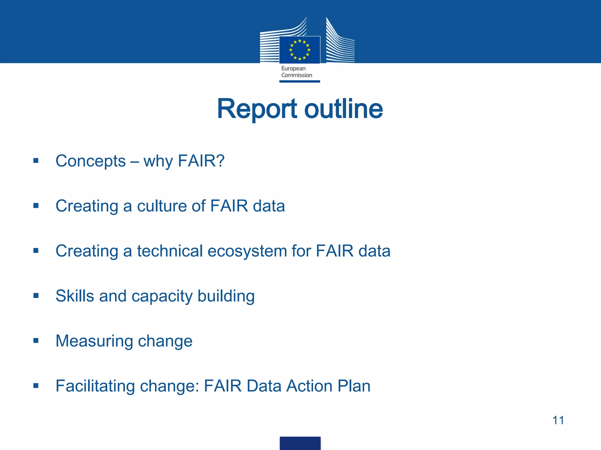 Report outline
11
 Concepts – why FAIR?
 Creating a culture of FAIR data
 Creating a technical ecosystem for FAIR data
 Skills and capacity building
 Measuring change
 Facilitating change: FAIR Data Action Plan
 