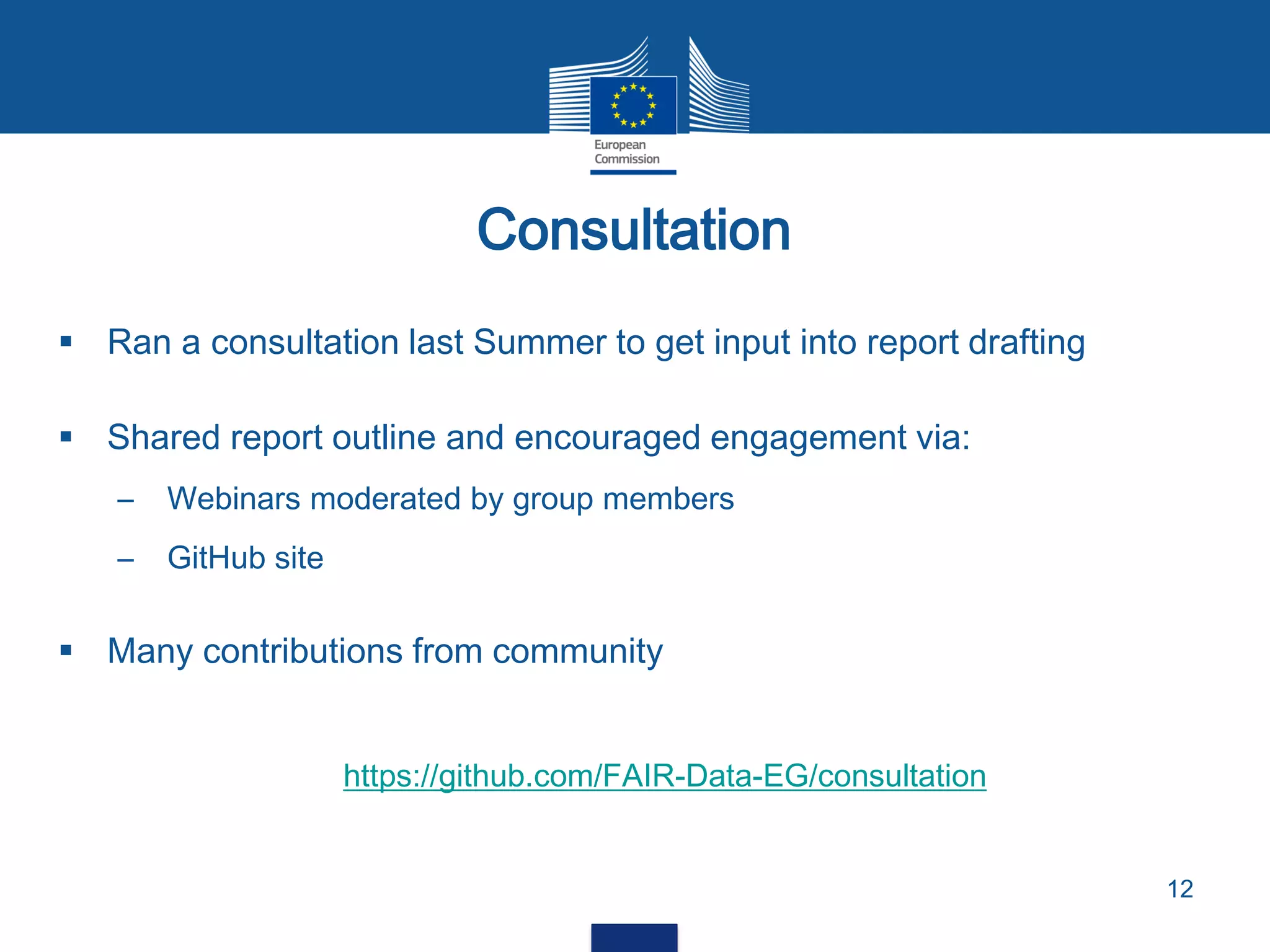  Ran a consultation last Summer to get input into report drafting
 Shared report outline and encouraged engagement via:
– Webinars moderated by group members
– GitHub site
 Many contributions from community
https://github.com/FAIR-Data-EG/consultation
Consultation
12
 
