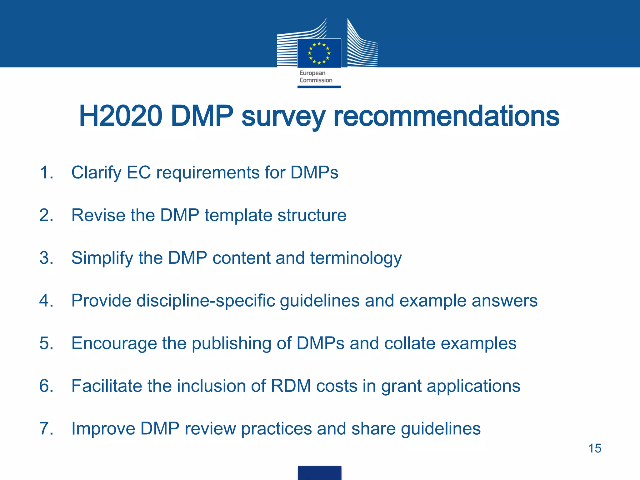 1. Clarify EC requirements for DMPs
2. Revise the DMP template structure
3. Simplify the DMP content and terminology
4. Provide discipline-specific guidelines and example answers
5. Encourage the publishing of DMPs and collate examples
6. Facilitate the inclusion of RDM costs in grant applications
7. Improve DMP review practices and share guidelines
H2020 DMP survey recommendations
15
 