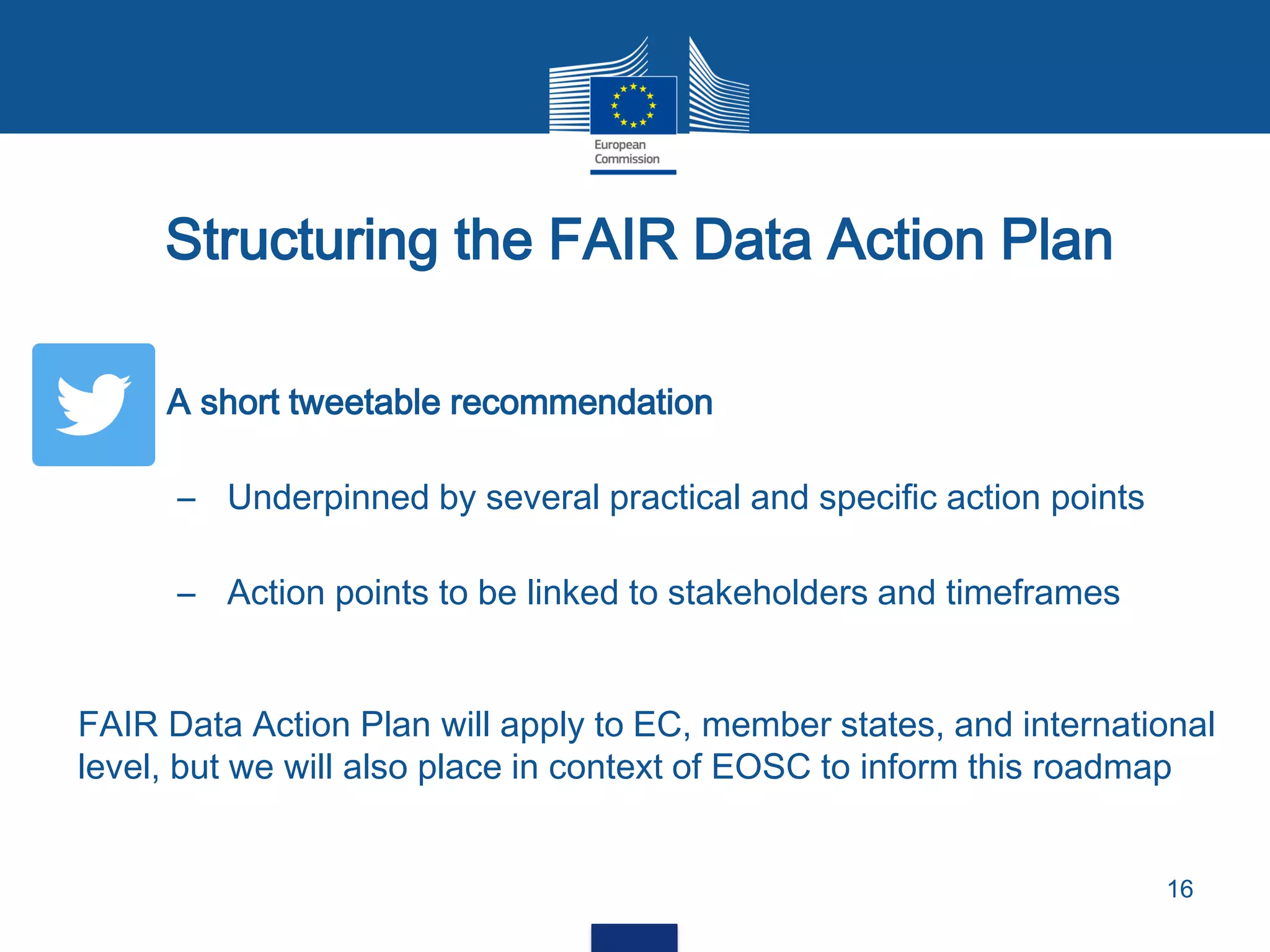  A short tweetable recommendation
– Underpinned by several practical and specific action points
– Action points to be linked to stakeholders and timeframes
Structuring the FAIR Data Action Plan
16
FAIR Data Action Plan will apply to EC, member states, and international
level, but we will also place in context of EOSC to inform this roadmap
 