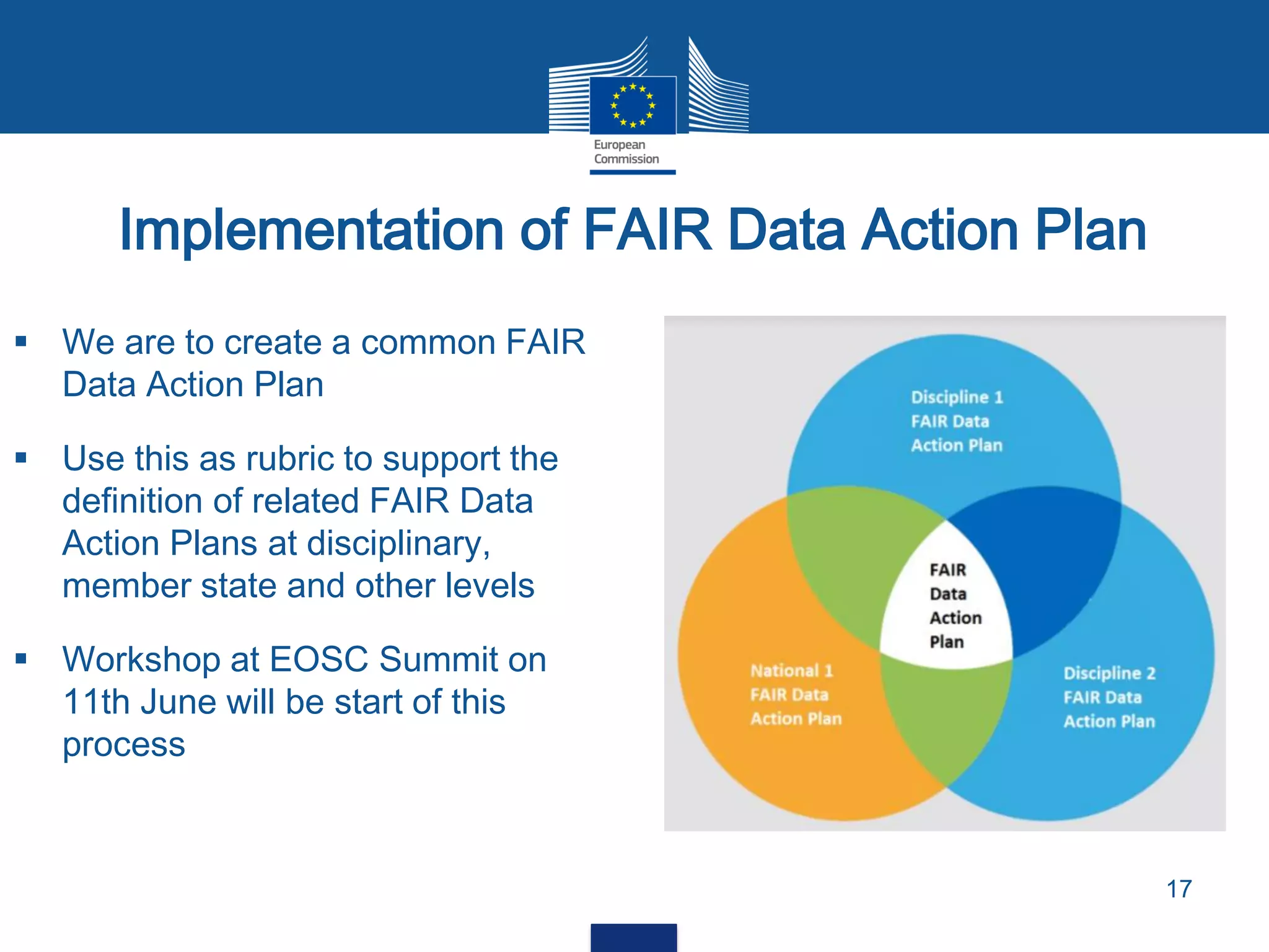 Implementation of FAIR Data Action Plan
17
 We are to create a common FAIR
Data Action Plan
 Use this as rubric to support the
definition of related FAIR Data
Action Plans at disciplinary,
member state and other levels
 Workshop at EOSC Summit on
11th June will be start of this
process
 