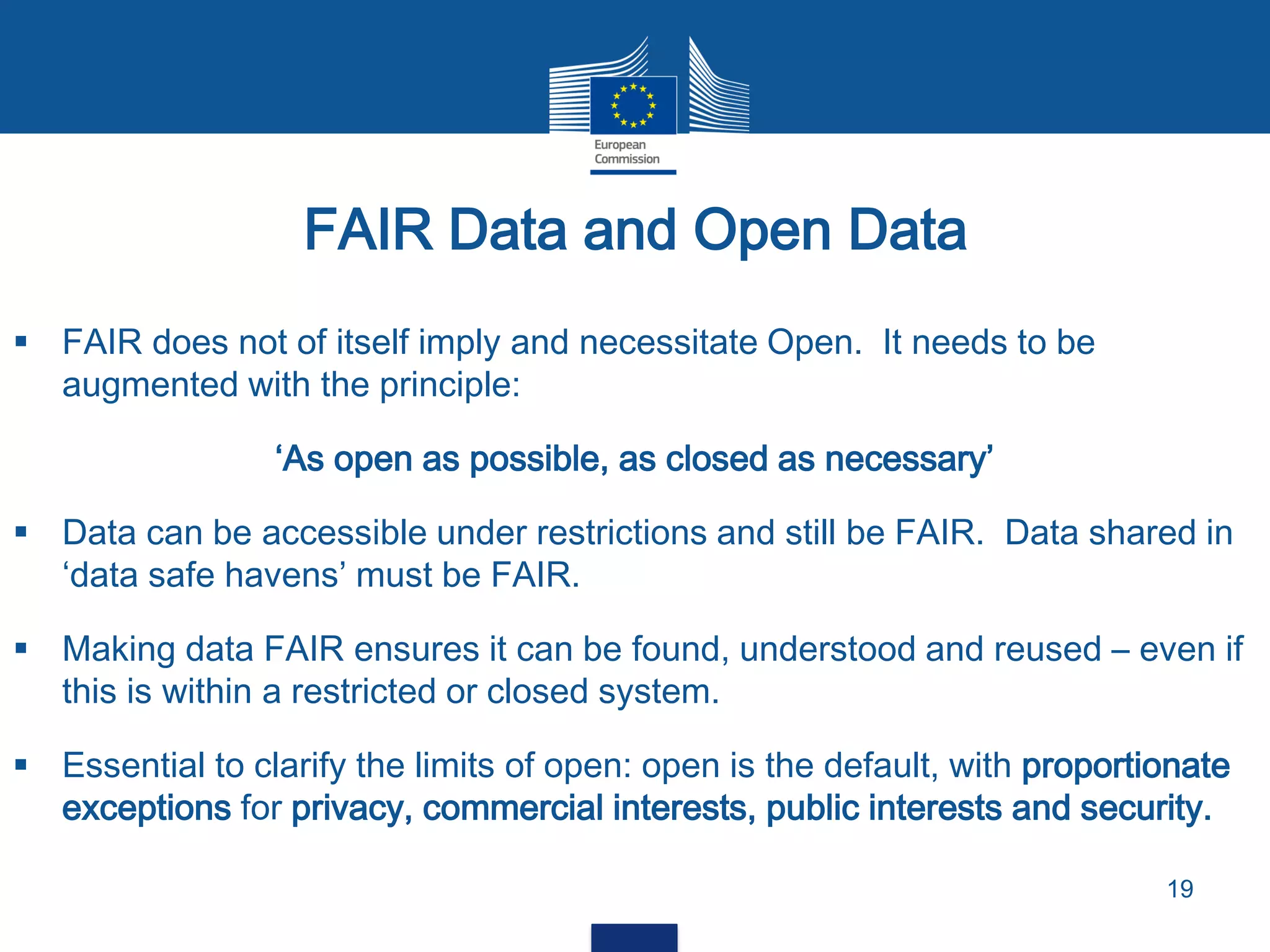  FAIR does not of itself imply and necessitate Open. It needs to be
augmented with the principle:
‘As open as possible, as closed as necessary’
 Data can be accessible under restrictions and still be FAIR. Data shared in
‘data safe havens’ must be FAIR.
 Making data FAIR ensures it can be found, understood and reused – even if
this is within a restricted or closed system.
 Essential to clarify the limits of open: open is the default, with proportionate
exceptions for privacy, commercial interests, public interests and security.
FAIR Data and Open Data
19
 