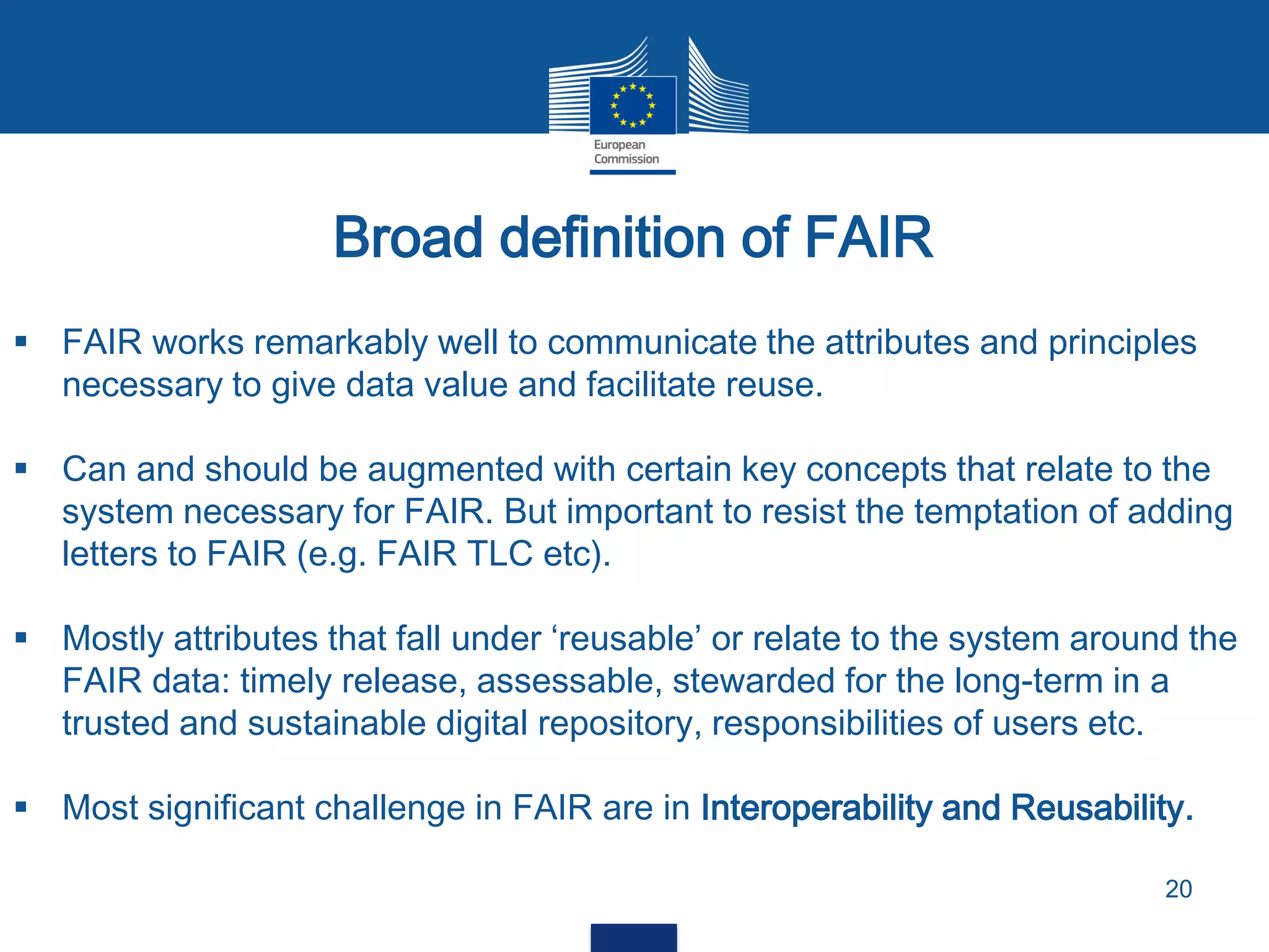 Broad definition of FAIR
20
 FAIR works remarkably well to communicate the attributes and principles
necessary to give data value and facilitate reuse.
 Can and should be augmented with certain key concepts that relate to the
system necessary for FAIR. But important to resist the temptation of adding
letters to FAIR (e.g. FAIR TLC etc).
 Mostly attributes that fall under ‘reusable’ or relate to the system around the
FAIR data: timely release, assessable, stewarded for the long-term in a
trusted and sustainable digital repository, responsibilities of users etc.
 Most significant challenge in FAIR are in Interoperability and Reusability.
 